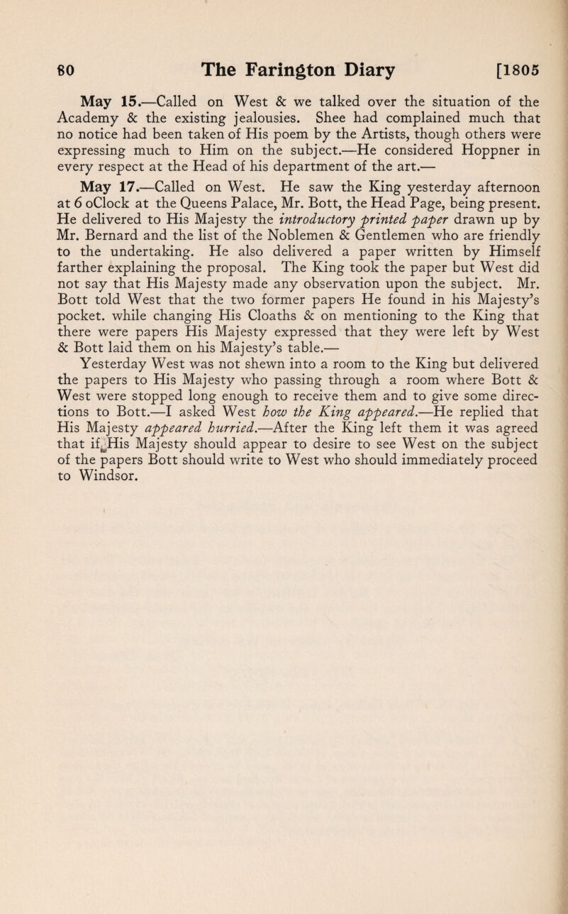 May 15.—Called on West & we talked over the situation of the Academy & the existing jealousies. Shee had complained much that no notice had been taken of His poem by the Artists, though others were expressing much to Him on the subject.—He considered Hoppner in every respect at the Head of his department of the art.— May 17.—Called on West. He saw the King yesterday afternoon at 6 oClock at the Queens Palace, Mr. Bott, the Head Page, being present. He delivered to His Majesty the introductory printed paper drawn up by Mr. Bernard and the list of the Noblemen & Gentlemen who are friendly to the undertaking. He also delivered a paper written by Himself farther explaining the proposal. The King took the paper but West did not say that His Majesty made any observation upon the subject. Mr. Bott told West that the two former papers He found in his Majesty’s pocket, while changing His Cloaths & on mentioning to the King that there were papers His Majesty expressed that they were left by West & Bott laid them on his Majesty’s table.— Yesterday West was not shewn into a room to the King but delivered the papers to His Majesty who passing through a room where Bott & West were stopped long enough to receive them and to give some direc¬ tions to Bott.—I asked West how the King appeared.—He replied that His Majesty appeared hurried.—After the King left them it was agreed that ifJHis Majesty should appear to desire to see West on the subject of the papers Bott should write to West who should immediately proceed to Windsor. i