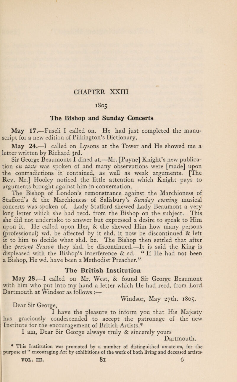 1805 The Bishop and Sunday Concerts May 17.—Fuseli I called on. He had just completed the manu¬ script for a new edition of Pilkington’s Dictionary. May 24.—I called on Lysons at the Tower and He showed me a letter written by Richard 3rd. Sir George Beaumonts I dined at.—Mr. [Payne] Knight’s new publica¬ tion on taste was spoken of and many observations wTere [made] upon the contradictions it contained, as well as weak arguments. [The Rev. Mr.] Hooley noticed the little attention which Knight pays to arguments brought against him in conversation. The Bishop of London’s remonstrance against the Marchioness of Stafford’s & the Marchioness of Salisbury’s Sunday evening musical concerts was spoken of. Lady Stafford shewed Lady Beaumont a very long letter which she had reed, from the Bishop on the subject. This she did not undertake to answer but expressed a desire to speak to Him upon it. He called upon Her, & she shewed Him how many persons (professional) wrd. be affected by it shd. it now be discontinued & left it to him to decide what shd. be. The Bishop then settled that after the present Season they shd. be discontinued.—It is said the King is displeased with the Bishop’s interference Sc sd. “ If He had not been a Bishop, He wd. have been a Methodist Preacher.” The British Institution May 28.—I called on Mr. West, & found Sir George Beaumont with him who put into my hand a letter which He had reed, from Lord Dartmouth at Windsor as follows :— Windsor, May 27th. 1805. Dear Sir George, I have the pleasure to inform you that His Majesty has graciously condescended to accept the patronage of the new : Institute for the encouragement of British Artists.* I am, Dear Sir George always truly 8c sincerely yours Dartmouth. * This Institution was promoted by a number of distinguished amateurs, for the i purpose of “ encouraging Art by exhibitions of the work of both living and deceased artists'