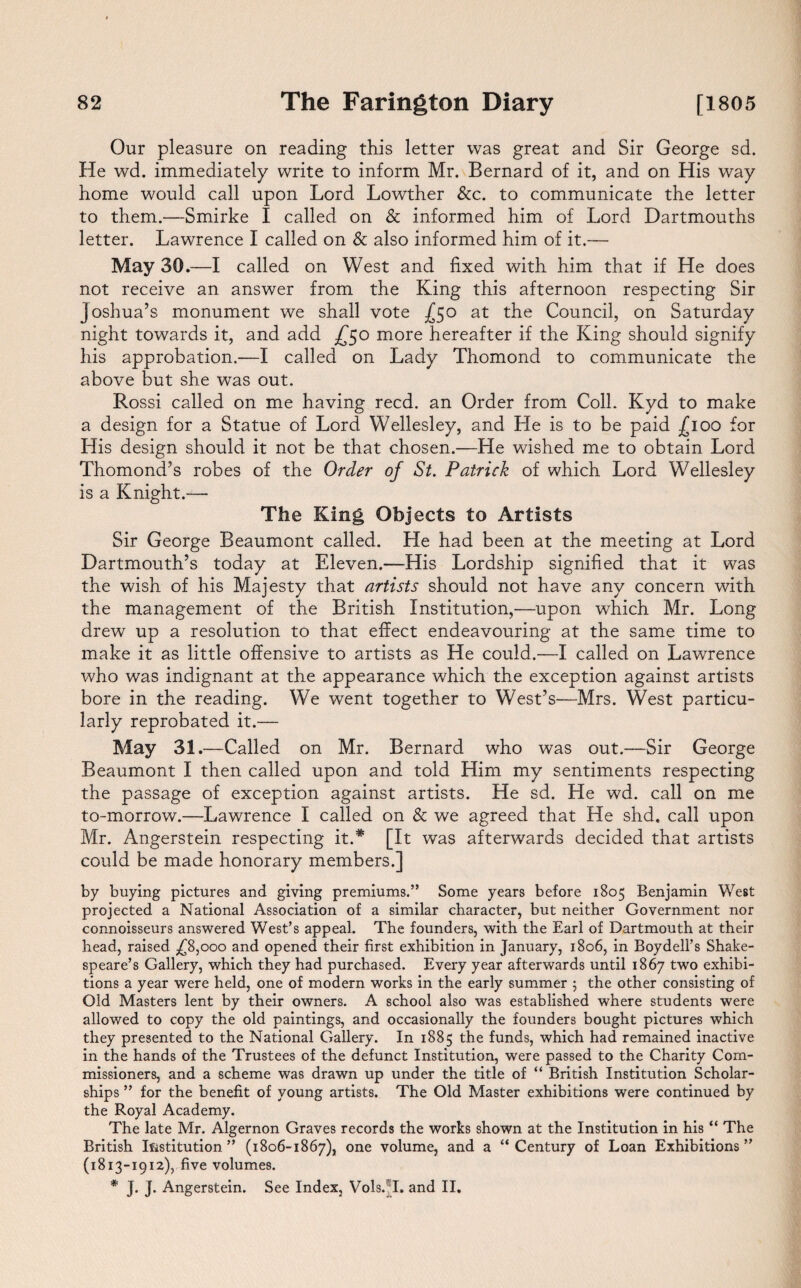 Our pleasure on reading this letter was great and Sir George sd. He wd. immediately write to inform Mr. Bernard of it, and on His way home would call upon Lord Lowther &c. to communicate the letter to them.—Smirke I called on & informed him of Lord Dartmouths letter. Lawrence I called on & also informed him of it.— May 30.—I called on West and fixed with him that if He does not receive an answer from the King this afternoon respecting Sir Joshua’s monument we shall vote .£50 at the Council, on Saturday night towards it, and add £50 more hereafter if the King should signify his approbation.—I called on Lady Thomond to communicate the above but she was out. Rossi called on me having reed, an Order from Coll. Kyd to make a design for a Statue of Lord Wellesley, and He is to be paid £100 for His design should it not be that chosen.—He wished me to obtain Lord Thomond’s robes of the Order of St. Patrick of which Lord Wellesley is a Knight.— The King Objects to Artists Sir George Beaumont called. He had been at the meeting at Lord Dartmouth’s today at Eleven.—His Lordship signified that it was the wish of his Majesty that artists should not have any concern with the management of the British Institution,-—upon wdiich Mr. Long drew up a resolution to that effect endeavouring at the same time to make it as little offensive to artists as He could.—I called on Lawrence who was indignant at the appearance which the exception against artists bore in the reading. We went together to West’s—Mrs. West particu¬ larly reprobated it.— May 31.—Called on Mr. Bernard who was out.—Sir George Beaumont I then called upon and told Him my sentiments respecting the passage of exception against artists. He sd. He wd. call on me to-morrow.—Lawrence I called on & we agreed that He shd. call upon Mr. Angerstein respecting it.* [It was afterwards decided that artists could be made honorary members.] by buying pictures and giving premiums.” Some years before 1805 Benjamin West projected a National Association of a similar character, but neither Government nor connoisseurs answered West’s appeal. The founders, with the Earl of Dartmouth at their head, raised .£8,000 and opened their first exhibition in January, 1806, in Boydell’s Shake¬ speare’s Gallery, which they had purchased. Every year afterwards until 1867 two exhibi¬ tions a year were held, one of modern works in the early summer ; the other consisting of Old Masters lent by their owners. A school also was established where students were allowed to copy the old paintings, and occasionally the founders bought pictures which they presented to the National Gallery. In 1885 the funds, which had remained inactive in the hands of the Trustees of the defunct Institution, were passed to the Charity Com¬ missioners, and a scheme was drawn up under the title of “ British Institution Scholar¬ ships ” for the benefit of young artists. The Old Master exhibitions were continued by the Royal Academy. The late Mr. Algernon Graves records the works shown at the Institution in his “ The British Institution ” (1806-1867), one volume, and a “ Century of Loan Exhibitions ” (1813-1912), five volumes. * J. J. Angerstein. See Index, Vols.’I. and II.