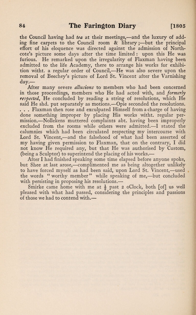 the Council having had tea at their meetings,—and the luxury of add¬ ing fine carpets to the Council room & library;—but the principal effort of his eloquence was directed against the admission of North- cote’s picture some days after the time limited : upon this He was furious. He remarked upon the irregularity of Flaxman having been admitted to the life Academy, there to arrange his works for exhibi¬ tion witht. a regular order of Council,—He was also severe upon the removal of Beechey’s picture of Lord St. Vincent after the Varnishing day.— After many severe allusions to members who had been concerned in those proceedings, members who He had acted with, and formerly respected, He concluded by reading a string of resolutions, which He said He shd. put separately as motions.—Opie seconded the resolutions. . . . Flaxman then rose and exculpated Himself from a charge of having done something improper by placing His works witht. regular per¬ mission.—Nollekens muttered complaints abt. having been improperly excluded from the rooms while others were admitted.—I stated the calumnies which had been circulated respecting my intercourse with Lord St. Vincent,—and the falsehood of what had been asserted of my having given permission to Flaxman, that on the contrary, I did not know He required any, but that He was authorised by Custom, (being a Sculptor) to superintend the placing of his works.— After I had finished speaking some time elapsed before anyone spoke, but Shee at last arose,—complimented me as being altogether unlikely to have forced myself as had been said, upon Lord St. Vincent,—used the words “ worthy member ” while speaking of me,—but concluded with persisting in proposing his resolutions.— Smirke came home with me at \ past 2 oClock, both [of] us well pleased with what had passed, considering the principles and passions of those we had to contend with.—