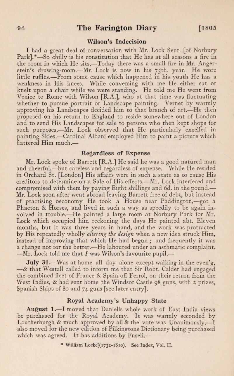 Wilson’s Indecision I had a great deal of conversation with Mr. Lock Senr. [of Norbury Park].*—So chilly is his constitution that He has at all seasons a fire in the room in which He sits.—Today there was a small fire in Mr. Anger- stein’s drawing-room.—Mr. Lock is now in his 75th. year. He wore little ruffles.—From some cause which happened in his youth He has a weakness in His knees. While conversing with me He either sat or knelt upon a chair while we were standing. He told me He went from Venice to Rome with Wilson [R.A.], who at that time was fluctuating whether to pursue portrait or Landscape painting. Vernet by warmly approving his Landscapes decided him to that branch of art.—He then proposed on his return to England to reside somewhere out of London and to send His Landscapes for sale to persons who then kept shops for such purposes.—Mr. Lock observed that He particularly excelled in painting Skies.—Cardinal Albani employed Him to paint a picture which flattered Him much.— Regardless of Expense Mr. Lock spoke of Barrett [R.A.] He said he was a good natured man and cheerful,—but careless and regardless of expense. While He resided in Orchard St. [London] His affairs were in such a state as to cause His creditors to determine on a Sale of His effects.—Mr. Lock interfered and compromised with them by paying Eight shillings and 6d. in the pound.— Mr. Lock soon after went abroad leaving Barrett free of debt, but instead of practising oeconomy He took a House near Paddington,—got a Phaeton & Horses, and lived in such a way as speedily to be again in¬ volved in trouble.—He painted a large room at Norbury Park for Mr. Lock which occupied him reckoning the days He painted abt. Eleven months, but it was three years in hand, and the work was protracted by His repeatedly wholly altering the design when a new idea struck Him, instead of improving that which He had begun ; and frequently it was a change not for the better.—He laboured under an asthmatic complaint. —Mr. Lock told me that I was Wilson’s favourite pupil.— July 31.- —Was at home all day alone except walking in the even’g, —& that Westall called to inform me that Sir Robt. Calder had engaged the combined fleet of France & Spain off Ferrol, on their return from the West Indies, & had sent home the Windsor Castle 98 guns, with 2 prizes, Spanish Ships of 80 and 74 guns [see later entry]. Royal Academy’s Unhappy State August 1.—I moved that Daniells whole work of East India views be purchased for the Royal Academy. It was warmly seconded by Loutherburgh & much approved by all & the vote was Unanimously.—I also moved for the new edition of Pilkingtons Dictionary being purchased which was agreed. It has additions by Fuseli.— * William Locke*(i732-i8io). See Index, Vol. II.