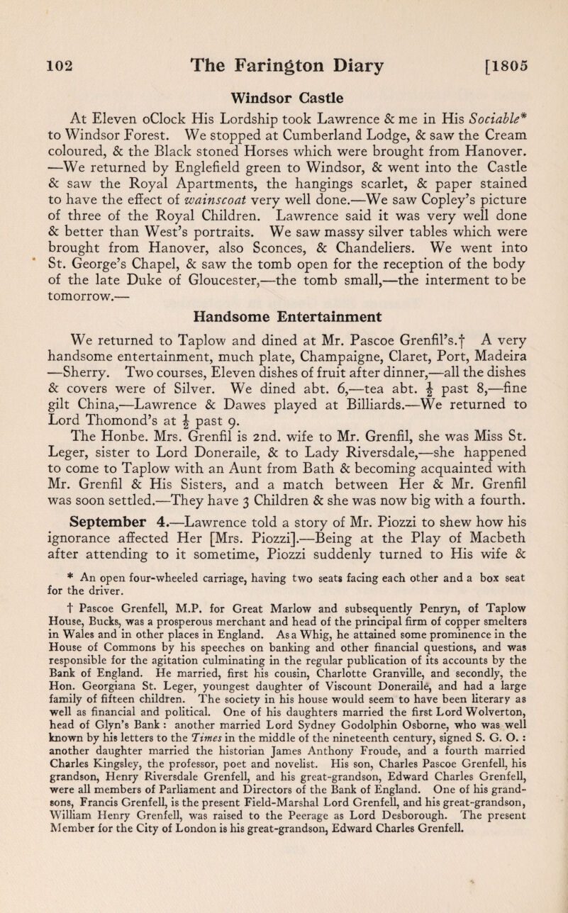 Windsor Castle At Eleven oClock His Lordship took Lawrence & me in His Sociable* to Windsor Forest. We stopped at Cumberland Lodge, & saw the Cream coloured, & the Black stoned Horses which were brought from Hanover. —We returned by Englefield green to Windsor, & went into the Castle & saw the Royal Apartments, the hangings scarlet, & paper stained to have the effect of wains coat very well done.—We saw Copley’s picture of three of the Royal Children. Lawrence said it was very well done & better than West’s portraits. We saw massy silver tables which were brought from Hanover, also Sconces, & Chandeliers. We went into St. George’s Chapel, & saw the tomb open for the reception of the body of the late Duke of Gloucester,—the tomb small,—the interment to be tomorrow.— Handsome Entertainment We returned to Taplow and dined at Mr. Pascoe Grenfil’s.f A very handsome entertainment, much plate, Champaigne, Claret, Port, Madeira —Sherry. Two courses, Eleven dishes of fruit after dinner,—all the dishes & covers were of Silver. We dined abt. 6,—tea abt. \ past 8,—fine gilt China,—Lawrence & Dawes played at Billiards.—We returned to Lord Thomond’s at \ past 9. The Honbe. Mrs. Grenfil is 2nd. wife to Mr. Grenfil, she was Miss St. Leger, sister to Lord Doneraile, & to Lady Riversdale,—she happened to come to Taplow with an Aunt from Bath & becoming acquainted with Mr. Grenfil & His Sisters, and a match between Her & Mr. Grenfil was soon settled.—They have 3 Children & she was now big with a fourth. September 4.—Lawrence told a story of Mr. Piozzi to shew how his ignorance affected Her [Mrs. Piozzi].—Being at the Play of Macbeth after attending to it sometime, Piozzi suddenly turned to His wife & * An open four-wheeled carriage, having two seats facing each other and a box seat for the driver. t Pascoe Grenfell, M.P. for Great Marlow and subsequently Penryn, of Taplow House, Bucks, was a prosperous merchant and head of the principal firm of copper smelters in Wales and in other places in England. Asa Whig, he attained some prominence in the House of Commons by his speeches on banking and other financial questions, and was responsible for the agitation culminating in the regular publication of its accounts by the Bank of England. He married, first his cousin, Charlotte Granville, and secondly, the Hon. Georgiana St. Leger, youngest daughter of Viscount Doneraile, and had a large family of fifteen children. The society in his house would seem to have been literary as well as financial and political. One of his daughters married the first Lord Wolverton, head of Glyn’s Bank : another married Lord Sydney Godolphin Osborne, who was well known by his letters to the Times in the middle of the nineteenth century, signed S. G. O. : another daughter married the historian James Anthony Froude, and a fourth married Charles Kingsley, the professor, poet and novelist. His son, Charles Pascoe Grenfell, his grandson, Henry Riversdale Grenfell, and his great-grandson, Edward Charles Grenfell, were all members of Parliament and Directors of the Bank of England. One of his grand¬ sons, Francis Grenfell, is the present Field-Marshal Lord Grenfell, and his great-grandson, William Henry Grenfell, was raised to the Peerage as Lord Desborough. The present Member for the City of London is his great-grandson, Edward Charles Grenfell.
