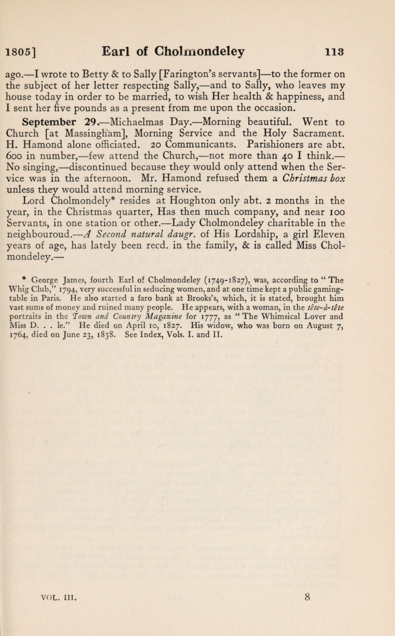 1805] 113 Earl of Cholmondeley ago.—I wrote to Betty & to Sally [Farington’s servants]—to the former on the subject of her letter respecting Sally,—and to Sally, who leaves my house today in order to be married, to wish Her health & happiness, and I sent her five pounds as a present from me upon the occasion. September 29.—Michaelmas Day.—Morning beautiful. Went to Church [at Massingham], Morning Service and the Holy Sacrament. H. Hamond alone officiated. 20 Communicants. Parishioners are abt. 6oo in number,—few attend the Church,—not more than 40 I think.—• No singing,—discontinued because they would only attend when the Ser¬ vice was in the afternoon. Mr. Hamond refused them a Christmas box unless they would attend morning service. Lord Cholmondely* resides at Houghton only abt. 2 months in the year, in the Christmas quarter, Has then much company, and near 100 Servants, in one station or other.—Lady Cholmondeley charitable in the neighbouroud.—A Second natural daugr. of His Lordship, a girl Eleven years of age, has lately been reed, in the family, & is called Miss Chol¬ mondeley.— * George James, fourth Earl of Cholmondeley (1749-1827), was, according to “ The Whig Club,” 1794, very successful in seducing women, and at one time kept a public gaming¬ table in Paris. He also started a faro bank at Brooks’s, which, it is stated, brought him vast sums of money and ruined many people. He appears, with a woman, in the tete-a-tete portraits in the ‘Town and Country Magazine for 1777, as “ The Whimsical Lover and Miss D. . . le.” He died on April 10, 1827. His widow, who was born on August 7, 1764, died on June 23, 1838. See Index, Vols. I. and II.