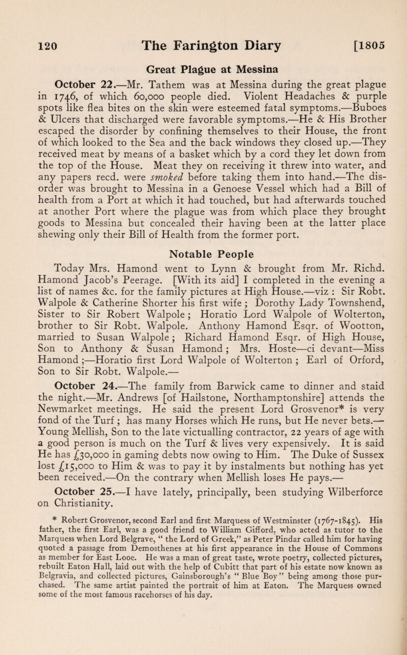 Great Plague at Messina October 22.—Mr. Tathem was at Messina during the great plague in 1746, of which 60,000 people died. Violent Headaches & purple spots like flea bites on the skin were esteemed fatal symptoms.—Buboes & Ulcers that discharged were favorable symptoms.—He & His Brother escaped the disorder by confining themselves to their House, the front of which looked to the Sea and the back windows they closed up.—They received meat by means of a basket which by a cord they let down from the top of the House. Meat they on receiving it threw into water, and any papers reed, were smoked before taking them into hand.—The dis¬ order was brought to Messina in a Genoese Vessel which had a Bill of health from a Port at which it had touched, but had afterwards touched at another Port where the plague was from which place they brought goods to Messina but concealed their having been at the latter place shewing only their Bill of Health from the former port. Notable People Today Mrs. Hamond went to Lynn & brought from Mr. Richd. Hamond Jacob’s Peerage. [With its aid] I completed in the evening a list of names &c. for the family pictures at High House.—viz : Sir Robt. Walpole & Catherine Shorter his first wife ; Dorothy Lady Townshend, Sister to Sir Robert Walpole ; Horatio Lord Walpole of Wolterton, brother to Sir Robt. Walpole. Anthony Hamond Esqr. of Wootton, married to Susan Walpole ; Richard Hamond Esqr. of High House, Son to Anthony & Susan Hamond ; Mrs. Hoste—ci devant—Miss Hamond ;—Horatio first Lord Walpole of Wolterton ; Earl of Orford, Son to Sir Robt. Walpole.— October 24.—The family from Barwick came to dinner and staid the night.—Mr. Andrews [of Hailstone, Northamptonshire] attends the Newmarket meetings. He said the present Lord Grosvenor* is very fond of the Turf ; has many Horses which He runs, but He never bets.— Young Mellish, Son to the late victualling contractor, 22 years of age with a good person is much on the Turf & lives very expensively. It is said He has £30,000 in gaming debts now owing to Him. The Duke of Sussex lost £15,000 to Him & was to pay it by instalments but nothing has yet been received.—On the contrary when Mellish loses He pays.— October 25.—I have lately, principally, been studying Wilberforce on Christianity. * Robert Grosvenor, second Earl and first Marquess of Westminster (1767-1845). His father, the first Earl, was a good friend to William Gifford, who acted as tutor to the Marquess when Lord Belgrave, “ the Lord of Greek,” as Peter Pindar called him for having quoted a passage from Demosthenes at his first appearance in the House of Commons as member for East Looe. He was a man of great taste, wrote poetry, collected pictures, rebuilt Eaton Hall, laid out with the help of Cubitt that part of his estate now known as Belgravia, and collected pictures, Gainsborough’s “ Blue Boy” being among those pur¬ chased. The same artist painted the portrait of him at Eaton. The Marquess owned some of the most famous racehorses of his day.