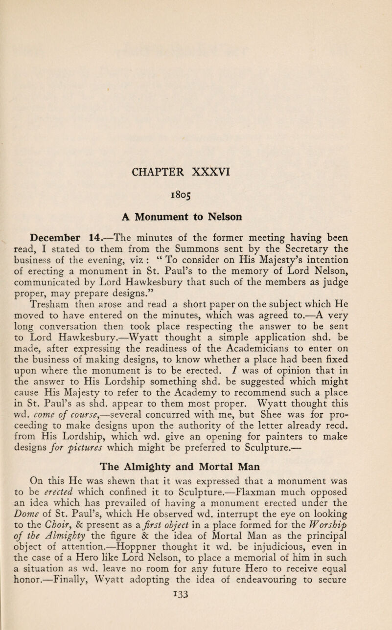 1805 A Monument to Nelson December 14.—The minutes of the former meeting having been read, I stated to them from the Summons sent by the Secretary the business of the evening, viz : “ To consider on His Majesty’s intention of erecting a monument in St. Paul’s to the memory of Lord Nelson, communicated by Lord Hawkesbury that such of the members as judge proper, may prepare designs.” Tresham then arose and read a short paper on the subject which He moved to have entered on the minutes, which was agreed to.—A very long conversation then took place respecting the answer to be sent to Lord Hawkesbury.—Wyatt thought a simple application shd. be made, after expressing the readiness of the Academicians to enter on the business of making designs, to know whether a place had been fixed upon where the monument is to be erected. / was of opinion that in the answer to His Lordship something shd. be suggested which might cause His Majesty to refer to the Academy to recommend such a place in St. Paul’s as shd. appear to them most proper. Wyatt thought this wd. come of course,—several concurred with me, but Shee was for pro¬ ceeding to make designs upon the authority of the letter already reed, from His Lordship, which wd. give an opening for painters to make designs for pictures which might be preferred to Sculpture.— The Almighty and Mortal Man On this He was shewn that it was expressed that a monument was to be erected which confined it to Sculpture.—Flaxman much opposed an idea which has prevailed of having a monument erected under the Dome of St. Paul’s, which He observed wd. interrupt the eye on looking to the Choir, & present as a first object in a place formed for the Worship of the Almighty the figure & the idea of Mortal Man as the principal object of attention.—Hoppner thought it wd. be injudicious, even in the case of a Hero like Lord Nelson, to place a memorial of him in such a situation as wd. leave no room for any future Hero to receive equal honor.—Finally, Wyatt adopting the idea of endeavouring to secure
