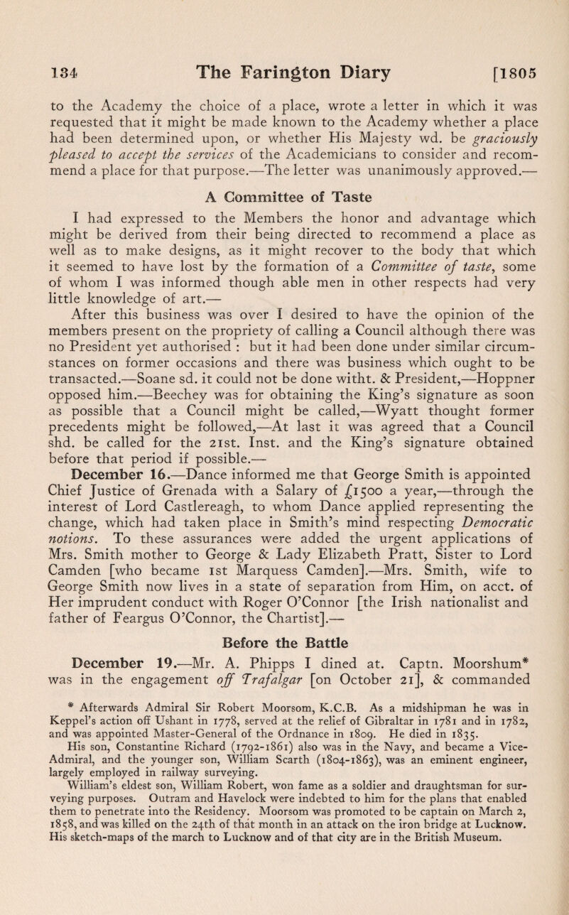 to the Academy the choice of a place, wrote a letter in which it was requested that it might be made known to the Academy whether a place had been determined upon, or whether His Majesty wd. be graciously ■pleased to accept the services of the Academicians to consider and recom¬ mend a place for that purpose.—The letter was unanimously approved.— A Committee of Taste I had expressed to the Members the honor and advantage which might be derived from their being directed to recommend a place as well as to make designs, as it might recover to the body that which it seemed to have lost by the formation of a Committee of taste, some of whom I was informed though able men in other respects had very little knowledge of art.— After this business was over I desired to have the opinion of the members present on the propriety of calling a Council although there was no President yet authorised : but it had been done under similar circum¬ stances on former occasions and there was business which ought to be transacted.—Soane sd. it could not be done witht. & President,—Hoppner opposed him.—Beechey was for obtaining the King’s signature as soon as possible that a Council might be called,—Wyatt thought former precedents might be followed,—At last it was agreed that a Council shd. be called for the 21st. Inst, and the King’s signature obtained before that period if possible.— December 16.—Dance informed me that George Smith is appointed Chief Justice of Grenada with a Salary of £1500 a year,—through the interest of Lord Castlereagh, to whom Dance applied representing the change, which had taken place in Smith’s mind respecting Democratic notions. To these assurances were added the urgent applications of Mrs. Smith mother to George & Lady Elizabeth Pratt, Sister to Lord Camden [who became 1st Marquess Camden].—Mrs. Smith, wife to George Smith now lives in a state of separation from Him, on acct. of Her imprudent conduct with Roger O’Connor [the Irish nationalist and father of Feargus O’Connor, the Chartist].— Before the Battle December 19.—Mr. A. Phipps I dined at. Captn. Moorshum* was in the engagement off Trafalgar [on October 21], & commanded * Afterwards Admiral Sir Robert Moorsom, K.C.B. As a midshipman he was in Keppel’s action off Ushant in 1778, served at the relief of Gibraltar in 1781 and in 1782, and was appointed Master-General of the Ordnance in 1809. He died in 1835. His son, Constantine Richard (1792-1861) also was in the Navy, and became a Vice- Admiral, and the younger son, William Scarth (1804-1863), was an eminent engineer, largely employed in railway surveying. William’s eldest son, William Robert, won fame as a soldier and draughtsman for sur¬ veying purposes. Outram and Havelock were indebted to him for the plans that enabled them to penetrate into the Residency. Moorsom was promoted to be captain on March 2, 1858, and was killed on the 24th of that month in an attack on the iron bridge at Lucknow. His sketch-maps of the march to Lucknow and of that city are in the British Museum.