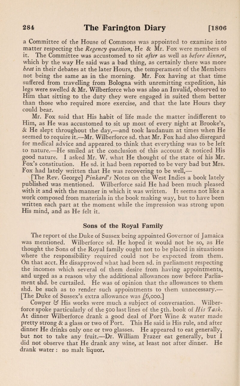 a Committee of the House of Commons was appointed to examine into matter respecting the Regency question, He & Mr. Fox were members of it. The Committee was accustomed to sit after as well as before dinner, which by the way He said was a bad thing, as certainly there was more heat in their debates at the later Hours, the temperament of the Members not being the same as in the morning. Mr. Fox having at that time suffered from travelling from Bologna with unremitting expedition, his legs were swelled & Mr. Wilberforce who was also an Invalid, observed to Him that sitting to the duty they were engaged in suited them better than those who required more exercise, and that the late Hours they could bear. Mr. Fox said that His habit of life made the matter indifferent to Him, as He was accustomed to sit up most of every night at Brooke’s, & He slept throughout the day,—and took laudanum at times when He seemed to require it.—Mr. Wilberforce sd. that Mr. Fox had also disregard for medical advice and appeared to think that everything was to be left to nature.—He smiled at the conclusion of this account & noticed His good nature. I asked Mr. W. what He thought of the state of his Mr. Fox’s constitution. He sd. it had been reported to be very bad but Mrs. Fox had lately written that He was recovering to be well,— [The Rev. George] Pinkard?s Notes on the West Indies a book lately published was mentioned. Wilberforce said He had been much pleased with it and with the manner in which it was written. It seems not like a work composed from materials in the book making way, but to have been written each part at the moment while the impression was strong upon His mind, and as He felt it. Sons of the Royal Family The report of the Duke of Sussex being appointed Governor of Jamaica was mentioned. Wilberforce sd. He hoped it wrould not be so, as He thought the Sons of the Royal family ought not to be placed in situations where the responsibility required could not be expected from them. On that acct. He disapproved what had been sd. in parliament respecting the incomes which several of them desire from having appointments, and urged as a reason why the additional allowances now before Parlia¬ ment shd. be curtailed. He was of opinion that the allowances to them shd. be such as to render such appointments to them unnecessary.— [The Duke of Sussex’s extra allowance was .£6,000.] Cowper His works were much a subject of conversation. Wilber¬ force spoke particularly of the 500 last lines of the 5th. book of His P ask. At dinner Wilberforce drank a good deal of Port Wine & water made pretty strong & a glass or two of Port. This He said is His rule, and after dinner He drinks only one or two glasses. He appeared to eat generally, but not to take any fruit.—Dr. William Frazer eat generally, but I did not observe that He drank any wine, at least not after dinner. He drank water : no malt liquor.