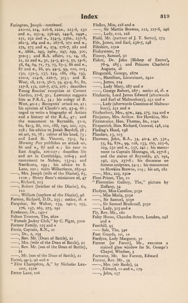 Farington, Joseph—continued. 210-12, 214, 216-8, 222ft., 225-8, 230 and «., 231-4, 236-42, 244-8, 249ft., 251, 252 and «., 254-5, 256ft., 257-8, 261-3, 264 and «., 267-8, 271 and «., 272, 273 and «., 274, 276-7, 281 and ft., 286ft., 295, 296ft., 297, 299, 300, 302-55 and R.A. affairs, n, 14, 18, 21, 22 and «., 31, 34-5, 42-5, 50, 54-6, 58, 64, 69, 71, 73, 75, 83-5, 86 and «., 87 and ft., 88, 90, 94-5, 99, 100, 105, i3°3 i32-3? 137? H9> l86> i89> *93, 210-2, 214-6, 226-7, 303 ; and B. West, 18, 21-2, 36-7, 39, 43-4, 80, 82, 127-8, 132, 226-7, 272> 276 ; describes Young Roscius’ reception at Coven t Garden, 27-8, 30 5 Lawrence suggests him as P.R.A., 345 his eulogy of B. West, 40-2 ; Bourgeois’ attack on, 41 ; his opinion of Claude’s art, 43-4, 66 5 urged to write a biography of Artists and a history of the R.A., 47 5 and the monument to Reynolds, 51-2, 62, 82-3, 86, 101, 188, 190, 221, 230, 238 5 his advice to Josiah Boydell, 58 5 on art, 70, 78 5 colour of his head, 73 5 and Lord St. Vincent, 73-5, 84; Morning Post publishes an attack on, 86 and ft., 87 and ft. ; his tour in East Anglia, 106-127 ; describes life and art in Cambridge, 106-9 5 and monument to Nelson, 133-4; and Northcote, 199 5 his advice to S. Lane, 220 5 visits Wilberforce, 283-92 -, Mrs. Joseph (wife of the Diarist), 65, noft. 5 Henry Bone’s miniature of, 47 -, Richard, 213 -, Robert (brother of the Diarist), 61, 110 -, William (nephew of the Diarist), 96 Farmer, Richard, D.D., 255 ; notice, ib. n Farquhar, Sir Walter, 130, 140-1, 155, 176, 197, 265, 275, 291 Fawkener, Dr., 140-1 Felton Trustees, The, 262n “ Female Jockey Club,” by C. Pigot, 300ft Fermor Family, 125 and « Ferris, Captain, R.N., 21 T ? Dr., 2, 154 -, Rev. Mr. (Dean of Battle), 21 -, Mrs. (wife of the Dean of Battle), 21 -, Rev. Mr. (son of the Dean of Battle), 21 -, Mr. (son of the Dean of Battle), 21 Ferrol, 94-5, 96 and n “ Fete Champetre, A,” by Nicholas Lan- cret, 232ft Fetter Lane. 106 Ffolkes, Miss, 228 and n -, Sir Martin Browne, 112, 227-8, 246 -, Lady, *12, 228 Field, Mr. (partner of J. T. Serres), 274 Fife, James, 2nd Earl, 236-7, 248 Fifeshire, 25171 Finlaystone, 77 Finney, Samuel, 50 Fisher, Dr. John (Bishop of Exeter), 78-9, 285 5 and Princess Charlotte Augusta, ib Fitzgerald, George, 28771 -, Hamilton, Lieutenant, 29271 -—, James, 224 -, Lady Mary, 287 and n -, George Robert, 287 ; notice of, ib. n Fitzharris, Lord James Edward (afterwards 2nd Earl of Malmesbury), 251 and n -, Lady (afterwards Countess of Malmes¬ bury), 251 and 7i Fitzherbert, Mrs., 9771., 249, 275, 294 and 11 Fitzjames, Mrs. Arthur. See Hawkins, Mrs Fitzmaurice, Hon. Thomas, 8ft., 10471 Fitzpatrick, Hon. Richard, General, 148, 224 Flading’s Head, 198 Flanders, 13, 103 Flaxman, John, R.A., 34, 42-4, 47, 5371., 55, 84, 8771., 99, 128, 133, 160, 225-6, 229, 230 and «., 237, 241 ; his monu¬ ment to Captain Montagu, 16, 237-8 ; and the statue of Reynolds, 47, 192, 197, 230, 237-8 5 his discourse on famous sculptors, 54-5 ; his monument to Hawkins Browne, 109 ; his art, 182 -, Mrs., 225, 23011 Fleet Prison, The, 10 “ Florentine Gallery, The,” picture by Zoffany, 34 Flu dyer, Miss Caroline, 30371 -, Miss Maria, 30371 -, Sir Samuel, 30371 -, Sir Samuel Brudenall, 30371 -, Lady, 303 and n Fly, Rev. Mr., 161 Foley House, Chandos Street, London, 248 and ft Fonthill, 95 -Sale, The, 3471 Foot Guards, 1st, 171 Fordyce, Lady Margaret, 30 Forrest [or Forest], Mr., executes a stained glass window for St. George’s Chapel, Windsor, 3 Forrester, Mr. See Forster, Edward Forster, Rev. Mr., 54 ——, Mrs. (nee Banks), 54 -, Edward, 10 and «., 179 -, John, 157