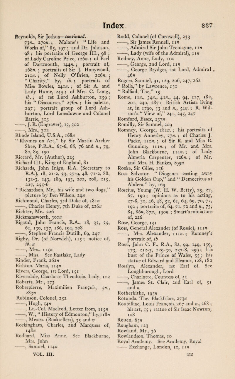 Reynolds, Sir Joshua—continued. 73w., 270n. ; Malone’s “ Life and Works of,” 85, 197 5 and Dr. Johnson, 98 ; his portraits of George III., 98 ; of Lady Caroline Price, 126/1.; of Earl of Dartmouth, 144W. ; portrait of, i68w. ; portraits of Sir J. Honywood, 2iow. ; of Nelly O’Brien, 226w. ; “ Charity,” by, ib. ; portraits of Miss Bowles, 24 iw. ; of Sir A. and Lady Hume, 245 ; of Mrs. C. Long, ib. ; of ist Lord Ashburton, 259 ; his “ Discourses,” 276W. ; his palette, 297; portrait group of Lord Ash¬ burton, Lord Lansdowne and Colonel Barrie, 303 -, J. R. (Engraver), 13, 302 -, Mrs., 302 Rhode Island, U.S.A., i68w “ Rhymes on Art,” by Sir Martin Archer Shee, P.R.A., 65-6, 68, 76 and 79, 80, 85, 190 Riccard, Mr. (Author), 225 Richard III., King of England, 81 Richards, John Inigo, R.A. (Secretary to R.A.), 18, 21-2, 33, 37-9, 48, 71-2, 88, *32-3> T43? 189, 193, 202, 208, 215, 227,255-6 ‘‘Richardson, Mr., his wife and two dogs,” picture by Ben Wilson, 29W Richmond, Charles, 3rd Duke of, 18iw -, Charles Henry, 7th Duke of, 226/1 Richter, Mr., 226 Rickmansworth, 300/1 Rigaud, John Francis, R.A., 18, 33? 35? 61, 130, 137, 186, 194, 208 •-, Stephen Francis Dutilh, 69, 247 Rigby, Dr. (of Norwich), 115 ; notice of, ib. n -, Mrs., 115W -, Miss. See Eastlake, Lady Rinder, Frank, 262/1 Rishton, Maria, 114/1 Rivers, George, ist Lord, 151 Riversdale, Charlotte Theodosia, Lady, 102 Robarts, Mr., 173 Robespierre, Maximilien Francois, 5 283/1 Robinson, Colonel, 252 --, Hugh, 54W --, Lt.-Col. Macleod, Letter from, 115/1 -, W., “ History of Edmonton,” by, 118/1 -, Messrs. (Booksellers), 35 and n Rockingham, Charles, 2nd Marquess of, 14S/1 Rodbard, Miss Anne. See Blackburne, Mrs. John -, Samuel, 114/1 VOL. III. Rodd, Colonel (of Cornwall), 233 -, Sir James Rennell, 11 n -, Admiral Sir John Tremayne, 11 n -, Lady (wife of the Admiral), im Rodney, Anne, Lady, n/i -, George, 2nd Lord, 11/1 -, George Brydges, ist Lord, Admiral , 46/1 Rogers, Samuel, 91, 129, 206, 247, 262 “ Rolla,” by Lawrence, 150 “ Rolliad, The,” 15 Rome, iiw., 34/1., 41/1., 44, 94, 127, 182, 201, 240, 287 5 British Artists living at, in 1790, 53 and w., 54/1. ; R. Wil¬ son’s “ View of,” 241, 245, 247 Romford, Essex, 137/1 Romilly, Sir Samuel, 209 Romney, George, 181/1. ; his portraits of Henry Annesley, 57/1. ; of Charles J. Packe, now.; of Sir R. and Miss B. Gunning, mw. ; of Mr. and Mrs. John Blackburne, 114W. ; of Lady Almeria Carpenter, 126/1. ; of Mr. and Mrs. H. Bankes, 299/1 Rooke, Sir Giles, 156 Rosa Salvator. “ Diogenes casting away his Golden Cup,” and “ Democritus at Abdera,” by, 169 Roscius, Young (W. H. W. Betty), 25, 27, 67, 190; opinions as to his acting, 27-8, 30, 46, 48, 52, 61, 64, 69, 70, 75, 190 ; portraits of, 64, 71, 72 and w., 75, 84, 86/1, 87/1., 190W.; Smart’s miniature of, 226 Rose, George, 151 Ross, General Alexander (of Rossie), mw -, Mrs. Alexander, mw. ; Romney's portrait of, ib Rossi, John C. F., R.A., 82, 99, 149, 159, 173? 212-3, 229-30, 237-8, 299; his bust of the Prince of Wales, 55 ; his statue of Edward and Eleanor, 128, 182 Rosslyn, Alexander, ist Earl of. See Loughborough, Lord -, Charlotte, Countess of, 51 -, James St. Clair, 2nd Earl of, 51 and w Rotherhithe, 195// Rotunda, The, Blackfriars, 273w Roubilliac, Louis Frangois, 267 and /;., 268 ; his art, 55 ; statue of Sir Isaac Newton, 108 Rouen, 65/1 Rougham, 123 Rowland, Mr., 36 Rowlandson, Thomas, 10 Royal Academy. See Academy, Royal -Exchange, London, 10, riw 22