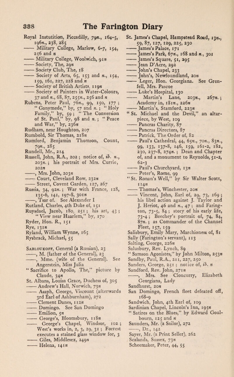 Royal Instutition, Piccadilly, 795?., 164-5, 196^., 238. 285 - Military College, Marlow, 6-7, 154, 256 and n -Military College, Woolwich, yin -Society, The, 29n -Society Club, The, 18 - Society of Arts, 65, 153 and n., 154, 159, 161, 227, 228 and n -Society of British Artists, 119^ -Society of Painters in Water-Colours, 37 and «., 68, 87, 255«., 256 and n Rubens, Peter Paul, y6n., 99, 150, 177 ; “ Ganymede, by, 57 and n. ; “ Holy Family,” by, 59 ; “ The Conversion of St. Paul,” by, 98 and n. ; “ Peace and War,” by, 236?? Rudham, near Houghton, 207 Rumbold, Sir Thomas, 218n Rumford, Benjamin Thomson, Count, 79«., 285 Rundell, Mr., 214 Russell, John, R.A., 202 5 notice of, ib. »., 203n. ; his portrait of Mrs. Currie, 202 n -, Mrs. John, 203 n -Court, Cleveland Row, 23 2n -Street, Covent Garden, 127, 267 Russia, 34, 9277.5 War with France, 12S, 135-6, 141, 197-8, 301W -, Tsar of. See Alexander I Rutland, Charles, 4th Duke of, 151 Ruysdael, Jacob, 180, 251 ; his art, 43 ; “ View near Haarlem,” by, 170 Ryder, Hon. R., 151 Rye, 13 m Ryland, William Wynne, 165 Rysbrack, Michael, 55 Sabloukoff, General (a Russian), 23 -, M. (father of the General), 23 —-, Mme. (wife of the General). See Angerstein, Miss Julia “ Sacrifice to Apollo, The,” picture by Claude, 3477 St. Albans, Louisa Grace, Duchess of, 305 -Andrew’s Hall, Norwich, 73 n - Asaph, George, Viscount (afterwards 3rd Earl of Ashburnham), 272 -Clement Danes, 11277 -Domingo. See San Domingo -Emilion, 5 n - George’s, Bloomsbury, ii8» - George’s Chapel, Windsor, 102 ; West’s works in, 2, 3, 29, 31 ; Forrest executes a stained glass window for, 3 - Giles, Middlesex, 2497* --Helena, 141 n St. James’s Chapel, Hampstead Road, 1377., 59, 87, 127, 129, 225, 230 -James’s Palace, 171 -James’s Park, 6777., 168 and 301 -James’s Square, 51, 295 -Jean D’Acre, 292 -John’s Chapel, 233 -John’9, Newfoundland, 20n - Leger, Hon. Georgiana. See Gren¬ fell, Mrs. Pascoe -Luke’s Hospital, 130 - Martin’s Lane, 2037*., 26yn. ; Academy in, 18177., 226n —— Martin’s, Stamford, 22377 “ St. Michael and the Devil,” an altar- piece, by West, 109 -Pancras Charity, 87 -Pancras Directors, 87 -Patrick, The Order of, 82 -Paul’s Cathedral, 44, 65n., yon., 83«., 99? *33? 137-8, 146, 159? l6l‘2? l82? 230, 237-8, 274n. ; Dean and Chapter of, and a monument to Reynolds, 51-2, 62-3 -Paul’s Churchyard, 137; -Peter’s, Rome, 99 “ St. Ronan’s Well,” by Sir Walter Scott, 11477 -Thomas’s, Winchester, 2on - Vincent, John, Earl of, 29, 73, 169 5 his libel action against J. Taylor and J. Heriot, 46 and 77., 47 ; and Faring¬ ton, 73-5, 84 ; story of his early life, 73-4 5 Beechey’s portrait of, 74, 84, 8yn. ; as Commander of the Channel . Fleet, 157, 159 Salisbury, Emily Mary, Marchioness of, 81 Sally (Farington’s servant), 113 Salting, George, 226n Salusbury, Rev. Lynch, 89 “ Samson Agonistes,” by John Milton, 253 w Sandby, Paul, R.A., 211, 227, 250 Sanders, George, 251 ; notice of, ib. n Sandford, Rev. John, 271» -, Mrs. See Cloncurry, Elizabeth Georgiana, Lady Sandhurst, 20n San Domingo, French fleet defeated off, 168-9 Sandwich, John, 4th Earl of, 109 Sardinian Chapel, Lincoln’s Inn, 195K “ Satires on the Blues,” by Edward Goul- bourn, 125 and n Saunders, Mr. (a Sailor), 272 -, Dr., 142 Sayer, Mr. (a Print Seller), 262 Scalands, Sussex, 73w Scheemaker, Peter, 44, 55