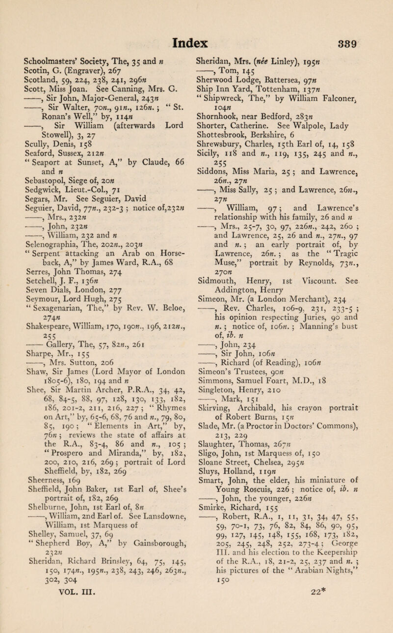 Schoolmasters’ Society, The, 35 and n Scotin, G. (Engraver), 267 Scotland, 59, 224, 238, 241, 296n Scott, Miss Joan. See Canning, Mrs. G. -, Sir John, Major-General, 243n -, Sir Walter, yon., 9172., 126n. j “ St. Ronan’s Well,” by, 11472 -, Sir William (afterwards Lord Stowell), 3, 27 Scully, Denis, 158 Seaford, Sussex, 21222 “ Seaport at Sunset, A,” by Claude, 66 and n Sebastopol, Siege of, 20n Sedgwick, Lieut.-Col., 71 Segars, Mr. See Seguier, David Seguier, David, yyn., 232-3 ; notice of,232n -, Mrs., 232n -, John, 232n -, William, 232 and n Selenographia, The, 202«., 203n “ Serpent attacking an Arab on Horse¬ back, A,” by James Ward, R.A., 68 Serres, John Thomas, 274 Setchell, J. F., 136n Seven Dials, London, 277 Seymour, Lord Hugh, 275 “ Sexagenarian, The,” by Rev. W. Beloe, 27472 Shakespeare, William, 170, 19cm., 196, 21272., 255 -Gallery, The, 57, 8222., 261 Sharpe, Mr., 155 -, Mrs. Sutton, 206 Shaw, Sir James (Lord Mayor of London 1805-6), 180, 194 and n Shee, Sir Martin Archer, P.R.A., 34, 42, 68, 84-5, 88, 97, 128, 130, 133, 182, 186, 201-2, 211, 216, 227; “Rhymes on Art,” by, 65-6, 68, 76 and 79, 80, 85, 190; “ Elements in Art,” by, 7672 ; reviews the state of affairs at the R.A., 83-4, 86 and 72., 105 ; “ Prospero and Miranda,” by, 182, 200, 210, 216, 269 5 portrait of Lord Sheffield, by, 182, 269 Sheerness, 169 Sheffield, John Baker, 1st Earl of, Shee’s portrait of, 182, 269 Shelburne, John, 1st Earl of, 8n -, William, 2nd Earl of. See Lansdowne, William, 1st Marquess of Shelley, Samuel, 37, 69 “ Shepherd Boy, A,” by Gainsborough, 23211 Sheridan, Richard Brinsley, 64, 75, 145, 150, 17422., 19522., 238, 243, 246, 26372., 302, 304 VOL. III. Sheridan, Mrs. (nee Linley), 19522 -, Tom, 145 Sherwood Lodge, Battersea, 9yn Ship Inn Yard, Tottenham, 13772 “ Shipwreck, The,” by William Falconer, 10472 Shornhook, near Bedford, 28372 Shorter, Catherine. See Walpole, Lady Shottesbrook, Berkshire, 6 Shrewsbury, Charles, 15th Earl of, 14, 158 Sicily, 118 and 72., 119, 135, 245 and 255 Siddons, Miss Maria, 25 ; and Lawrence, 26n., zyn -, Miss Sally, 25 ; and Lawrence, 26n., zyn -, William, 97; and Lawrence’s relationship with his family, 26 and n -, Mrs., 25-7, 30, 97, 22672., 242, 260 ; and Lawrence, 25, 26 and «., zyn., 97 and n. ; an early portrait of, by Lawrence, 26n. ; as the “ Tragic Muse,” portrait by Reynolds, 7322., 27022 Sidmouth, Henry, 1st Viscount. See Addington, Henry Simeon, Mr. (a London Merchant), 234 -, Rev. Charles, 106-9, 231, 233-5; his opinion respecting Juries, 90 and 22. ; notice of, 10622. ; Manning’s bust of, ib. 22 -, John, 234 -, Sir John, 10622 -, Richard (of Reading), 10622 Simeon’s Trustees, 9022 Simmons, Samuel Foart, M.D., 18 Singleton, Henry, 210 -, Mark, 151 Skirving, Archibald, his crayon portrait of Robert Burns, 1522 Slade, Mr. (a Proctor in Doctors’ Commons), 213, 229 Slaughter, Thomas, 26722 Sligo, John, 1st Marquess of, 150 Sloane Street, Chelsea, 29522 Sluys, Holland, 11922 Smart, John, the elder, his miniature of Young Roscuis, 226 ; notice of, ib. n -, John, the younger, 22622 Smirke, Richard, 155 -, Robert, R.A., 1, 11, 31, 34, 47, 55, 592 7°~h 732 76, 82, 84, 86, 90, 95, 992 I27> 1457 148, 1557 168, 1737 i827 205, 245, 248, 252, 273-4j George III. and his election to the Keepership of the R.A., 18, 21-2, 25, 237 and n. ; his pictures of the “ Arabian Nights,”