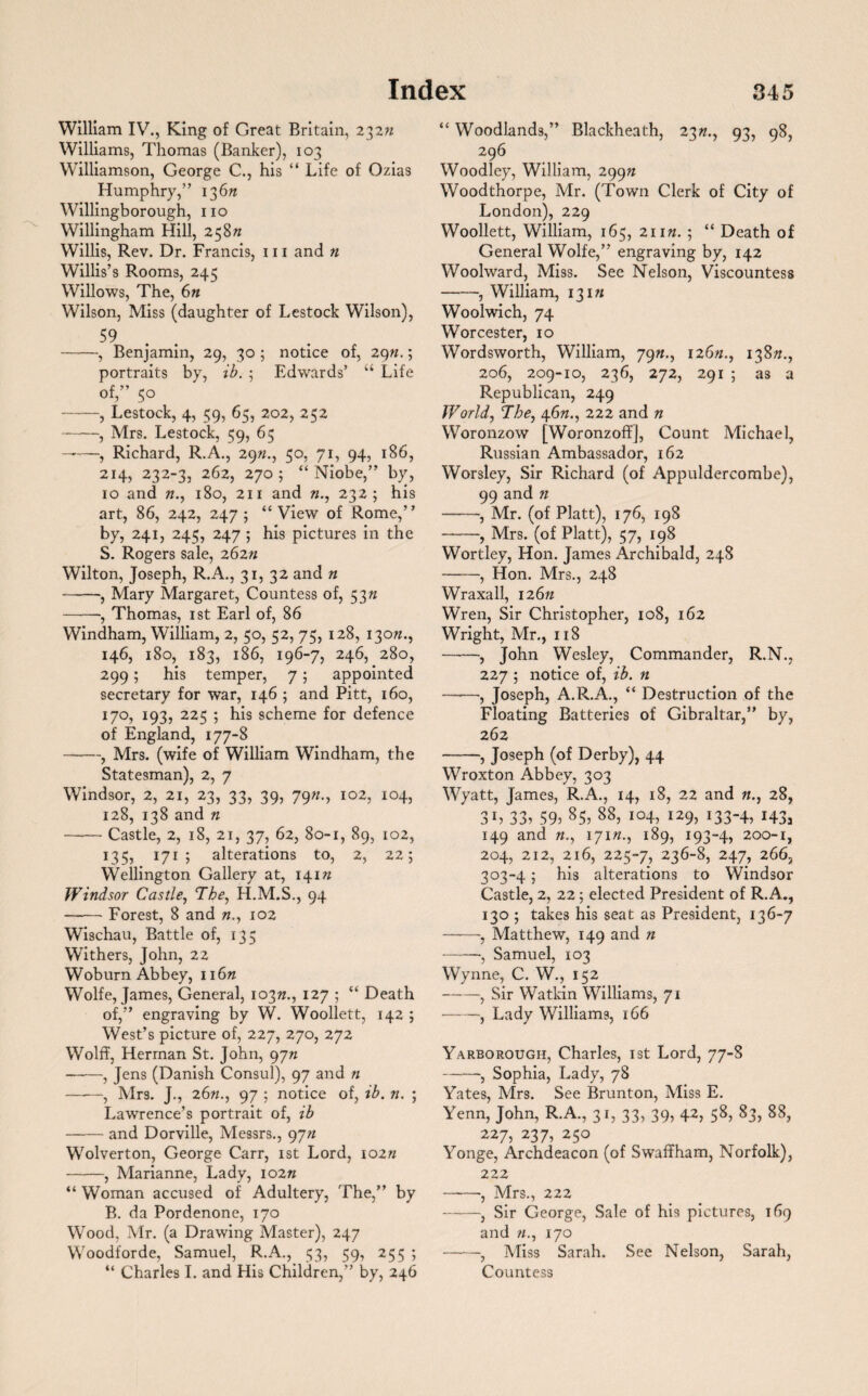 William IV., King of Great Britain, 23272 Williams, Thomas (Banker), 103 Williamson, George C., his “ Life of Ozias Humphry,” 13672 Willingborough, no Willingham Hill, 25872 Willis, Rev. Dr. Francis, 111 and n Willis’s Rooms, 245 Willows, The, 672 Wilson, Miss (daughter of Lestock Wilson), 59 -, Benjamin, 29, 30 ; notice of, 2972.; portraits by, ib. • Edwards’ “ Life of,” 50 -, Lestock, 4, 59, 65, 202, 252 -, Mrs. Lestock, 59, 65 ——, Richard, R.A., 2972., 50, 71, 94, 186, 214, 232-3, 262, 2705 “ Niobe,” by, 10 and 72., 180, 211 and 72., 232; his art, 86, 242, 247; “View of Rome,” by, 241, 245, 247 ; his pictures in the S. Rogers sale, 26272 Wilton, Joseph, R.A., 31, 32 and n -, Mary Margaret, Countess of, 5372 -, Thomas, 1st Earl of, 86 Windham, William, 2, 50, 52, 75, 128, 13072., 146, 180, 183, 186, 196-7, 246, 280, 299; his temper, 7; appointed secretary for war, 146 ; and Pitt, 160, 170, 193, 225 ; his scheme for defence of England, 177-8 -, Mrs. (wife of William Windham, the Statesman), 2, 7 Windsor, 2, 21, 23, 33, 39, 7972., 102, 104, 128, 138 and 72 -Castle, 2, 18, 21, 37, 62, 80-1, 89, 102, 135, 171 ; alterations to, 2, 22; Wellington Gallery at, 14172 Windsor Castle, The, H.M.S., 94 —— Forest, 8 and 72., 102 Wischau, Battle of, 135 Withers, John, 22 Woburn Abbey, 11672 Wolfe, James, General, 10372., 127 ; “ Death of,” engraving by W. Woollett, 142 ; West’s picture of, 227, 270, 272 Wolff, Herman St. John, 9772 --, Jens (Danish Consul), 97 and n —-—, Mrs. J., 2672., 97 ; notice of, ib. n. ; Lawrence’s portrait of, ib -and Dorville, Messrs., 9772 Wolverton, George Carr, 1st Lord, 10272 -, Marianne, Lady, 10272 “ Woman accused of Adultery, The,” by B. da Pordenone, 170 Wood, Mr. (a Drawing Master), 247 Woodforde, Samuel, R.A., 53, 59, 255 ; “ Charles I. and His Children,” by, 246 “ Woodlands,” Blackheath, 2372., 93, 98, 296 Woodley, William, 29972 Woodthorpe, Mr. (Town Clerk of City of London), 229 Woollett, William, 165, 21172. ; “ Death of General Wolfe,” engraving by, 142 Woolward, Miss. See Nelson, Viscountess -, William, 13172 Woolwich, 74 Worcester, 10 Wordsworth, William, 7972., 12672., 13872., 206, 209-10, 236, 272, 291 ; as a Republican, 249 World, The, 4672., 222 and n Woronzow [Woronzoff], Count Michael, Russian Ambassador, 162 Worsley, Sir Richard (of Appuldercombe), 99 and 72 -, Mr. (of Platt), 176, 198 -, Mrs. (of Platt), 57, 198 Wortley, Hon. James Archibald, 248 -, Hon. Mrs., 248 Wraxall, 12672 Wren, Sir Christopher, 108, 162 Wright, Mr., 118 -, John Wesley, Commander, R.N., 227 ; notice of, ib. n -, Joseph, A.R.A., “ Destruction of the Floating Batteries of Gibraltar,” by, 262 -, Joseph (of Derby), 44 Wroxton Abbey, 303 Wyatt, James, R.A., 14, 18, 22 and 72., 28, 3h 33i 59> 85> 88> io4> i*9> *33-4> H3a 149 and 72., 17172., 189, 193-4, 200-1, 204, 212, 216, 225-7, 236-8, 247, 266, 303-4; his alterations to Windsor Castle, 2, 22; elected President of R. A., 130 5 takes his seat as President, 136-7 ——, Matthew, 149 and n -•, Samuel, 103 Wynne, C. W., 152 -, Sir Watkin Williams, 71 -, Lady Williams, 166 Yarborough, Charles, 1st Lord, 77-8 -, Sophia, Lady, 78 Yates, Mrs. See Brunton, Miss E. Yenn, John, R.A., 31, 33, 39, 42, 58, 83, 88, 227, 237, 250 Yonge, Archdeacon (of Swaffham, Norfolk), 222 -, Mrs., 222 ——, Sir George, Sale of his pictures, 169 and 72., 170 -, Miss Sarah. See Nelson, Sarah, Countess