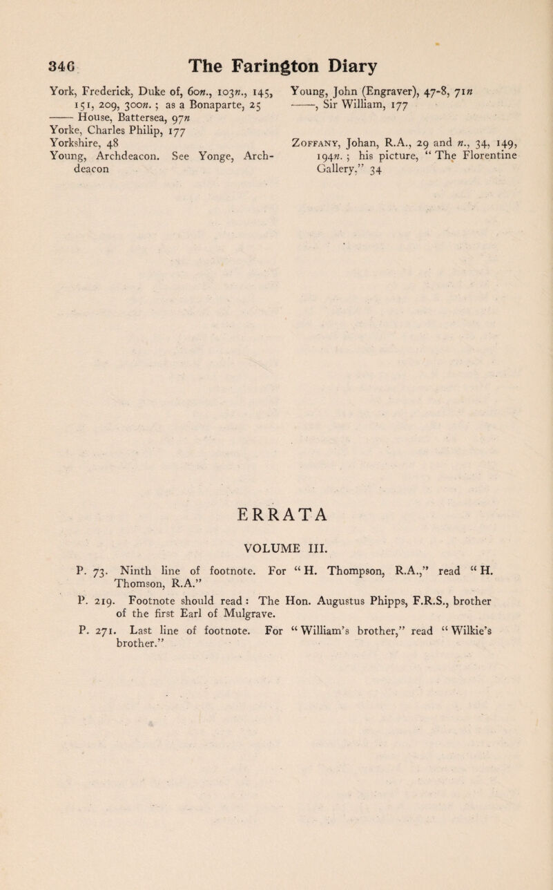 York, Frederick, Duke of, 60103^., 145, 151, 209, 300n. ; as a Bonaparte, 25 -House, Battersea, 9yn Yorke, Charles Philip, 177 Yorkshire, 48 Young, Archdeacon. See Yonge, Arch¬ deacon Young, John (Engraver), 47-8, 71 n -, Sir William, 177 Zoffany, Johan, R.A., 29 and n., 34, 149, 194W. ; his picture, “ The Florentine Gallery,” 34 ERRATA VOLUME III. P. 73. Ninth line of footnote. For “ H. Thompson, R.A.,” read “ H. Thomson, R.A.” P. 219. Footnote should read : The Hon. Augustus Phipps, F.R.S., brother of the first Earl of Mulgrave. P. 271. Last line of footnote. For “ William’s brother,” read “ Wilkie’s brother.”