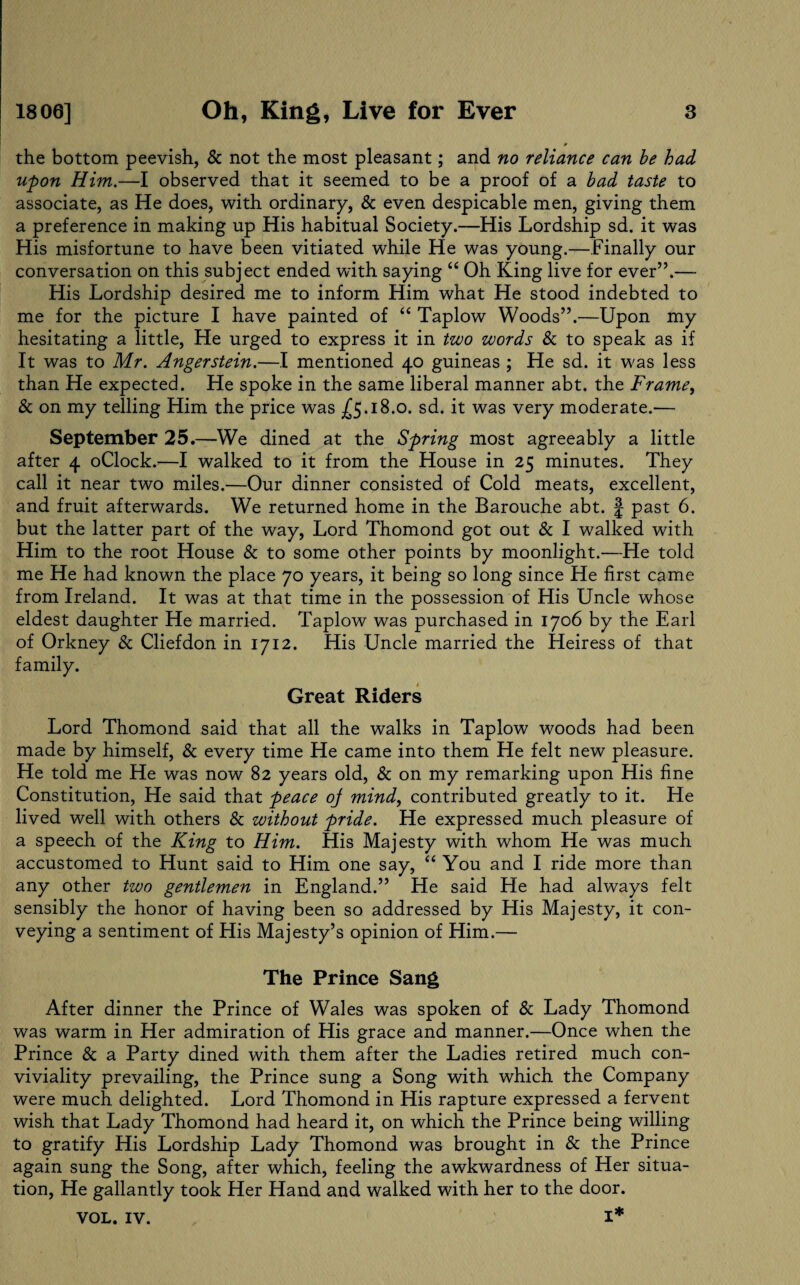 the bottom peevish, & not the most pleasant; and no reliance can be had upon Him.—I observed that it seemed to be a proof of a bad taste to associate, as He does, with ordinary, & even despicable men, giving them a preference in making up His habitual Society.—His Lordship sd. it was His misfortune to have been vitiated while He was young.—Finally our conversation on this subject ended with saying “ Oh King live for ever”.— His Lordship desired me to inform Him what He stood indebted to me for the picture I have painted of “ Taplow Woods”.—Upon my hesitating a little, He urged to express it in two words Sc to speak as if It was to Mr. Angerstein.—I mentioned 40 guineas ; He sd. it was less than He expected. He spoke in the same liberal manner abt. the Frame, & on my telling Him the price was -£5.18.0. sd. it was very moderate.— September 25.—We dined at the Spring most agreeably a little after 4 oClock.’—I walked to it from the House in 25 minutes. They call it near two miles.—Our dinner consisted of Cold meats, excellent, and fruit afterwards. We returned home in the Barouche abt. § past 6. but the latter part of the way, Lord Thomond got out Sc I walked with Him to the root House Sc to some other points by moonlight.—He told me He had known the place 70 years, it being so long since He first came from Ireland. It was at that time in the possession of His Uncle whose eldest daughter He married. Taplow was purchased in 1706 by the Earl of Orkney 8c Cliefdon in 1712. His Uncle married the Heiress of that family. Great Riders Lord Thomond said that all the walks in Taplow woods had been made by himself, Sc every time He came into them He felt new pleasure. He told me He was now 82 years old, Sc on my remarking upon His fine Constitution, He said that peace oj mind, contributed greatly to it. He lived well with others Sc without pride. He expressed much pleasure of a speech of the King to Him. His Majesty with whom He was much accustomed to Hunt said to Him one say, “ You and I ride more than any other two gentlemen in England.” He said He had always felt sensibly the honor of having been so addressed by His Majesty, it con¬ veying a sentiment of His Majesty’s opinion of Him.— The Prince Sang After dinner the Prince of Wales was spoken of & Lady Thomond was warm in Her admiration of His grace and manner.—Once when the Prince Sc a Party dined with them after the Ladies retired much con¬ viviality prevailing, the Prince sung a Song with which the Company were much delighted. Lord Thomond in His rapture expressed a fervent wish that Lady Thomond had heard it, on which the Prince being willing to gratify His Lordship Lady Thomond was brought in Sc the Prince again sung the Song, after which, feeling the awkwardness of Her situa¬ tion, He gallantly took Her Hand and walked with her to the door. VOL. IV. I*