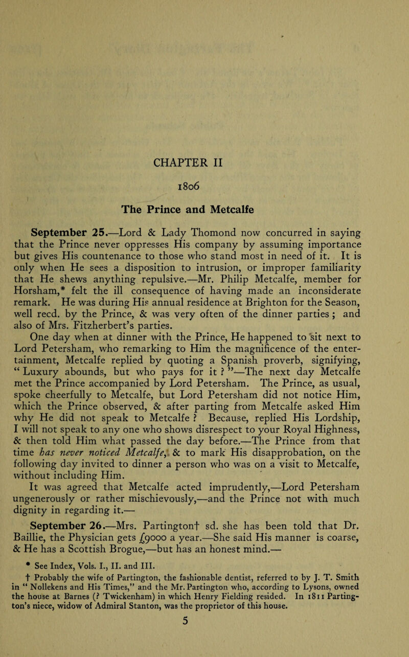 1806 The Prince and Metcalfe September 25.—Lord & Lady Thomond now concurred in saying that the Prince never oppresses His company by assuming importance but gives His countenance to those who stand most in need of it. It is only when He sees a disposition to intrusion, or improper familiarity that He shews anything repulsive.—Mr. Philip Metcalfe, member for Horsham,* felt the ill consequence of having made an inconsiderate remark. He was during His annual residence at Brighton for the Season, well reed, by the Prince, & was very often of the dinner parties ; and also of Mrs. Fitzherbert’s parties. One day when at dinner with the Prince, He happened to sit next to Lord Petersham, who remarking to Him the magnificence of the enter¬ tainment, Metcalfe replied by quoting a Spanish proverb, signifying, “ Luxury abounds, but who pays for it ? ”—The next day Metcalfe met the Prince accompanied by Lord Petersham. The Prince, as usual, spoke cheerfully to Metcalfe, but Lord Petersham did not notice Him, which the Prince observed, & after parting from Metcalfe asked Him why He did not speak to Metcalfe ? Because, replied His Lordship, I will not speak to any one who shows disrespect to your Royal Highness, & then told Him what passed the day before.—The Prince from that time has never noticed Metcalfe, & to mark His disapprobation, on the following day invited to dinner a person who was on a visit to Metcalfe, without including Him. It was agreed that Metcalfe acted imprudently,—Lord Petersham ungenerously or rather mischievously,—and the Prince not with much dignity in regarding it.— September 26.—Mrs. Partingtonf sd. she has been told that Dr. Baillie, the Physician gets fyooo a year.—She said His manner is coarse, & He has a Scottish Brogue,—but has an honest mind.— * See Index, Vols. I., II. and III. t Probably the wife of Partington, the fashionable dentist, referred to by J. T. Smith in “ Nollekens and His Times,” and the Mr. Partington who, according to Lysons, owned the house at Barnes (? Twickenham) in which Henry Fielding resided. In 1811 Parting¬ ton’s niece, widow of Admiral Stanton, was the proprietor of this house.