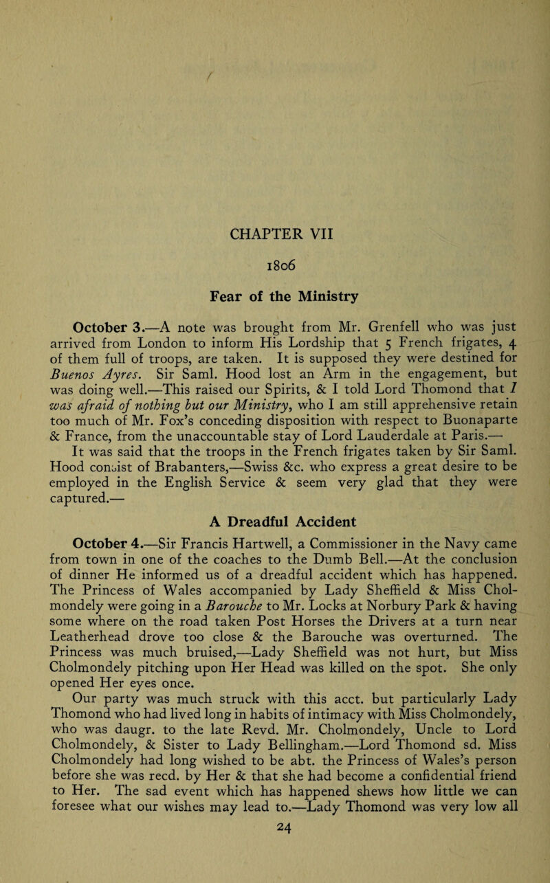 1806 Fear of the Ministry October 3.—A note was brought from Mr. Grenfell who was just arrived from London to inform His Lordship that 5 French frigates, 4 of them full of troops, are taken. It is supposed they were destined for Buenos Ayres. Sir Sami. Hood lost an Arm in the engagement, but was doing well.—This raised our Spirits, & I told Lord Thomond that 1 was afraid of nothing but our Ministry, who I am still apprehensive retain too much of Mr. Fox’s conceding disposition with respect to Buonaparte & France, from the unaccountable stay of Lord Lauderdale at Paris.— It was said that the troops in the French frigates taken by Sir Sami. Hood consist of Brabanters,—Swiss &c. who express a great desire to be employed in the English Service & seem very glad that they were captured.— A Dreadful Accident October 4.—Sir Francis Hartwell, a Commissioner in the Navy came from town in one of the coaches to the Dumb Bell.—At the conclusion of dinner He informed us of a dreadful accident which has happened. The Princess of Wales accompanied by Lady Sheffield & Miss Chol- mondely were going in a Barouche to Mr. Locks at Norbury Park & having some where on the road taken Post Horses the Drivers at a turn near Leatherhead drove too close & the Barouche was overturned. The Princess was much bruised,—Lady Sheffield was not hurt, but Miss Cholmondely pitching upon Her Head was killed on the spot. She only opened Her eyes once. Our party was much struck with this acct. but particularly Lady Thomond who had lived long in habits of intimacy with Miss Cholmondely, who was daugr. to the late Revd. Mr. Cholmondely, Uncle to Lord Cholmondely, & Sister to Lady Bellingham.—Lord Thomond sd. Miss Cholmondely had long wished to be abt. the Princess of Wales’s person before she was reed, by Her & that she had become a confidential friend to Her. The sad event which has happened shews how little we can foresee what our wishes may lead to.—Lady Thomond was very low all