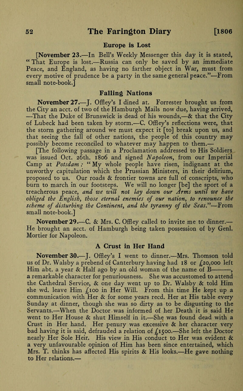 Europe is Lost [November 23.—In Bell’s Weekly Messenger this day it is stated, “ That Europe is lost.—Russia can only be saved by an immediate Peace, and England, as having no farther object in War, must from every motive of prudence be a party in the same general peace.”—From small note-book.] Falling Nations November 27.—J. Offley’s I dined at. Forrester brought us from the City an acct. of two of the Hamburgh Mails now due, having arrived, —That the Duke of Brunswick is dead of his wounds,—& that the City of Lubeck had been taken by storm.—C. Offley’s reflections were, that the storm gathering around we must expect it [to] break upon us, and that seeing the fall of other nations, the people of this country may possibly become reconciled to whatever may happen to them.— [The following passage in a Proclamation addressed to His Soldiers was issued Oct. 26th. 1806 and signed Napoleon, from our Imperial Camp at Potsdam: “ My whole people have risen, indignant at the unworthy capitulation which the Prussian Ministers, in their delirium, proposed to us. Our roads & frontier towns are full of conscripts, who burn to march in our footsteps. We will no longer [be] the sport of a treacherous peace, and we will not lay down our Arms until we have obliged the English, those eternal enemies of our nation, to renounce the scheme of disturbing the Continent, and the tyranny of the Seas.”—From small note-book.] November 29.—C. & Mrs. C. Offley called to invite me to dinner.— He brought an acct. of Hamburgh being taken possession of by Genl. Mortier for Napoleon. A Crust in Her Hand November 30.—J. Offley’s I went to dinner.—Mrs. Thomson told us of Dr. Walsby a prebend of Canterbury having had 18 or £20,000 left Him abt. a year & Half ago by an old woman of the name of B-, a remarkable character for penuriousness. She was accustomed to attend the Cathedral Service, & one day went up to Dr. Walsby & told Him she wd. leave Him ^100 in Her Will. From this time He kept up a communication with Her & for some years reed. Her at His table every Sunday at dinner, though she was so dirty as to be disgusting to the Servants.—When the Doctor was informed of her Death it is said He went to Her House & shut Himself in it.—She was found dead with a Crust in Her hand. Her penury was excessive & her character very bad having it is said, defrauded a relation of £1500.—She left the Doctor nearly Her Sole Heir. His view in His conduct to Her was evident & a very unfavourable opinion of Him has been since entertained, which Mrs. T. thinks has affected His spirits & His looks.—He gave nothing to Her relations.—