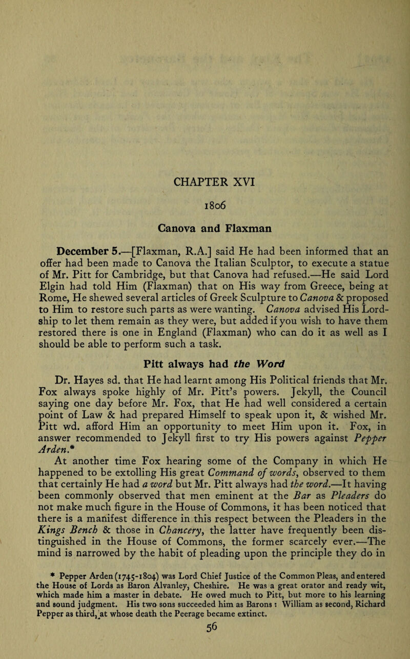 1806 Canova and Flaxman December 5.—[Flaxman, R.A.] said He had been informed that an offer had been made to Canova the Italian Sculptor, to execute a statue of Mr. Pitt for Cambridge, but that Canova had refused.—He said Lord Elgin had told Him (Flaxman) that on His way from Greece, being at Rome, He shewed several articles of Greek Sculpture to Canova Sc proposed to Him to restore such parts as were wanting. Canova advised His Lord- ship to let them remain as they were, but added if you wish to have them restored there is one in England (Flaxman) who can do it as well as I should be able to perform such a task. Pitt always had the Word Dr. Hayes sd. that He had learnt among His Political friends that Mr. Fox always spoke highly of Mr. Pitt’s powers. Jekyll, the Council saying one day before Mr. Fox, that He had well considered a certain point of Law & had prepared Himself to speak upon it, Sc wished Mr. Pitt wd. afford Him an opportunity to meet Him upon it. Fox, in answer recommended to Jekyll first to try His powers against Pepper Arden.* At another time Fox hearing some of the Company in which He happened to be extolling His great Command of words, observed to them that certainly He had a word but Mr. Pitt always had the word.—It having been commonly observed that men eminent at the Bar as Pleaders do not make much figure in the House of Commons, it has been noticed that there is a manifest difference in this respect between the Pleaders in the Kings Bench Sc those in Chancery, the latter have frequently been dis¬ tinguished in the House of Commons, the former scarcely ever.—The mind is narrowed by the habit of pleading upon the principle they do in * Pepper Arden (1745-1804) was Lord Chief Justice of the Common Pleas, and entered the House of Lords as Baron Alvanley, Cheshire. He was a great orator and ready wit, which made him a master in debate. He owed much to Pitt, but more to his learning and sound judgment. His two sons succeeded him as Barons : William as second, Richard Pepper as third, at whose death the Peerage became extinct.