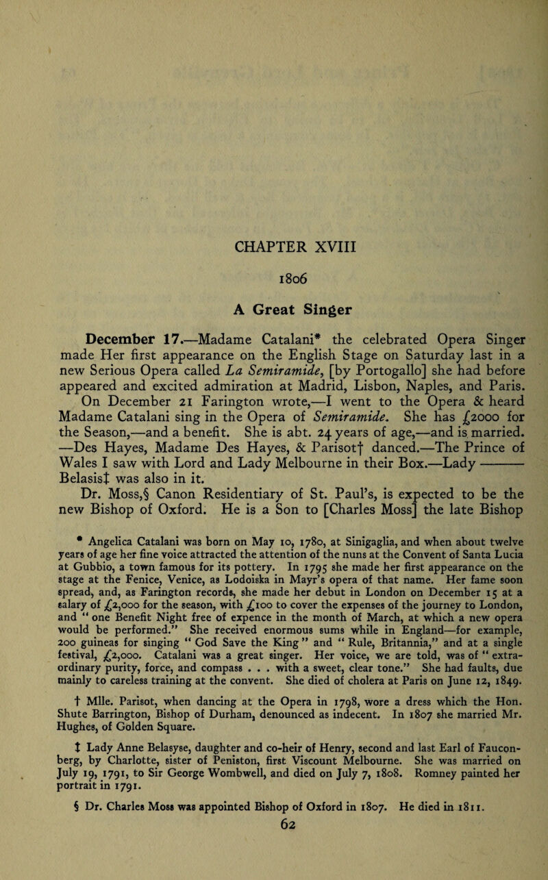 1806 A Great Singer December 17.—Madame Catalani* the celebrated Opera Singer made Her first appearance on the English Stage on Saturday last in a new Serious Opera called La Semiramide, [by Portogallo] she had before appeared and excited admiration at Madrid, Lisbon, Naples, and Paris. On December 21 Farington wrote,—I went to the Opera & heard Madame Catalani sing in the Opera of Semiramide. She has £2000 for the Season,—and a benefit. She is abt. 24 years of age,—and is married. —Des Hayes, Madame Des Hayes, & Parisofj* danced.—The Prince of Wales I saw with Lord and Lady Melbourne in their Box.—Lady-— Belasist was also in it. Dr. Moss,§ Canon Residentiary of St. Paul’s, is expected to be the new Bishop of Oxford. He is a Son to [Charles Moss] the late Bishop * Angelica Catalani was born on May io, 1780, at Sinigaglia, and when about twelve years of age her fine voice attracted the attention of the nuns at the Convent of Santa Lucia at Gubbio, a town famous for its pottery. In 1795 she made her first appearance on the stage at the Fenice, Venice, as Lodoiska in Mayr’s opera of that name. Her fame soon spread, and, as Farington records, she made her debut in London on December 15 at a salary of ,£2,000 for the season, with ,£100 to cover the expenses of the journey to London, and “ one Benefit Night free of expence in the month of March, at which a new opera would be performed.” She received enormous sums while in England—for example, 200 guineas for singing “ God Save the King ” and “ Rule, Britannia,” and at a single festival, ,£2,000. Catalani was a great singer. Her voice, we are told, was of “ extra¬ ordinary purity, force, and compass . . . with a sweet, clear tone.” She had faults, due mainly to careless training at the convent. She died of cholera at Paris on June 12, 1849. t Mile. Parisot, when dancing at the Opera in 1798, wore a dress which the Hon. Shute Barrington, Bishop of Durham, denounced as indecent. In 1807 she married Mr. Hughes, of Golden Square. t Lady Anne Belasyse, daughter and co-heir of Henry, second and last Earl of Faucon- berg, by Charlotte, sister of Peniston, first Viscount Melbourne. She was married on July 19, 1791, to Sir George Womb well, and died on July 7, 1808. Romney painted her portrait in 1791. § Dr. Charles Moss was appointed Bishop of Oxford in 1807. He died in 1811.