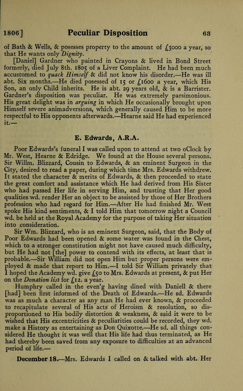 of Bath & Wells, & posesses property to the amount of £3000 a year, so that He wants only Dignity. [Daniel] Gardner who painted in Crayons & lived in Bond Street formerly, died July 8th. 1805 of a Liver Complaint. He had been much accustomed to quack Himself 8c did not know his disorder.—He was ill abt. Six months.—He died posessed of 15 or £1600 a year, which His Son, an only Child inherits. He is abt. 29 years old, & is a Barrister. Gardner’s disposition was peculiar. He was extremely parsimonious. His great delight was in arguing in which He occasionally brought upon Himself severe animadversions, which generally caused Him to be more respectful to His opponents afterwards.—Hearne said He had experienced it.— E. Edwards, A.R.A. Poor Edwards’s funeral I was called upon to attend at two oClock by Mr. West, Hearne & Edridge. We found at the House several persons. Sir Willm. Blizzard, Cousin to Edwards, & an eminent Surgeon in the City, desired to read a paper, during which time Mrs. Edwards withdrew. It stated the character & merits of Edwards, & then proceeded to state the great comfort and assistance which He had derived from His Sister who had passed Her life in serving Him, and trusting that Her good qualities wd. render Her an object to be assisted by those of Her Brothers profession who had regard for Him.—After He had finished Mr. West spoke His kind sentiments, & I told Him that tomorrow night a Council wd. be held at the Royal Academy for the purpose of taking Her situation into consideration. Sir Wm. Blizzard, who is an eminent Surgeon, said, that the Body of Poor Edwards had been opened 8c some water was found in the Chest, which to a stronger constitution might not have caused much difficulty, but He had not [the] power to contend with its effects, at least that is probable.—Sir William did not open Him but proper persons were em¬ ployed 8c made that report to Him.—I told Sir William privately that I hoped the Academy wd. give £50 to Mrs. Edwards at present, 8c put Her on the Donation list for £12. a year. Humphry called in the even’g having dined with Daniell 8c there [had] been first informed of the Death of Edwards.—He sd. Edwards was as much a character as any man He had ever known, 8c proceeded to recapitulate several of His acts of Heroism 8c resolution, so dis- proportioned to His bodily distortion 8c weakness, 8c said it were to be wished that His excentricities 8c peculiarities could be recorded, they wd. make a History as entertaining as Don Quixotte.—He sd. all things con¬ sidered He thought it was well that His life had thus terminated, as He had thereby been saved from any exposure to difficulties at an advanced period of life.— December 18.—Mrs. Edwards I called on 8c talked with abt. Her