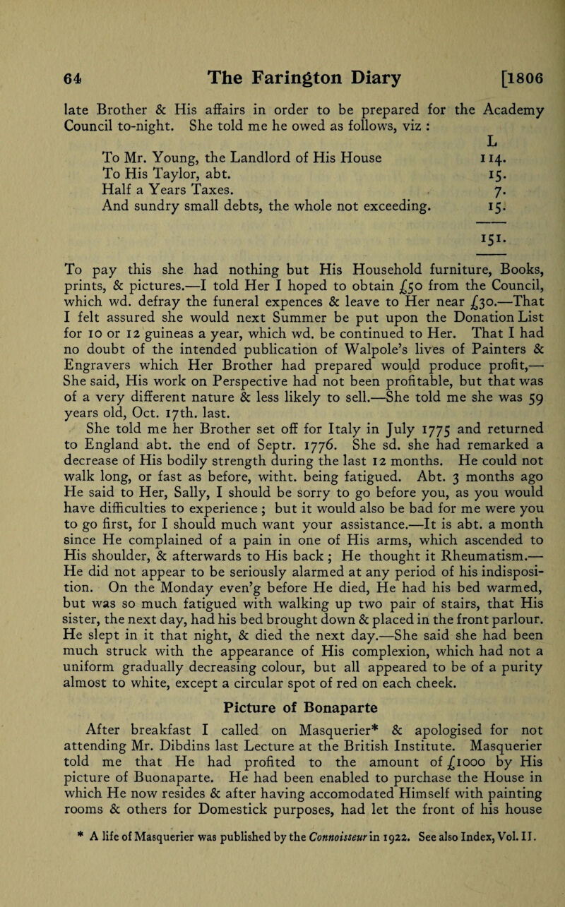 late Brother & His affairs in order to be prepared for the Academy Council to-night. She told me he owed as follows, viz : L To Mr. Young, the Landlord of His House 114. To His Taylor, abt. 15. Half a Years Taxes. 7. And sundry small debts, the whole not exceeding. 15. 151. To pay this she had nothing but His Household furniture, Books, prints, & pictures.—I told Her I hoped to obtain £50 from the Council, which wd. defray the funeral expences & leave to Her near £30.—That I felt assured she would next Summer be put upon the Donation List for 10 or 12 guineas a year, which wd. be continued to Her. That I had no doubt of the intended publication of Walpole’s lives of Painters & Engravers which Her Brother had prepared would produce profit,— She said, His work on Perspective had not been profitable, but that was of a very different nature & less likely to sell.—She told me she was 59 years old, Oct. 17th. last. She told me her Brother set off for Italy in July 1775 and returned to England abt. the end of Septr. 1776. She sd. she had remarked a decrease of His bodily strength during the last 12 months. He could not walk long, or fast as before, witht. being fatigued. Abt. 3 months ago He said to Her, Sally, I should be sorry to go before you, as you would have difficulties to experience ; but it would also be bad for me were you to go first, for I should much want your assistance.—It is abt. a month since He complained of a pain in one of His arms, which ascended to His shoulder, & afterwards to His back ; He thought it Rheumatism.— He did not appear to be seriously alarmed at any period of his indisposi¬ tion. On the Monday even’g before He died, He had his bed warmed, but was so much fatigued with walking up two pair of stairs, that His sister, the next day, had his bed brought down Sc placed in the front parlour. He slept in it that night, Sc died the next day.—She said she had been much struck with the appearance of His complexion, which had not a uniform gradually decreasing colour, but all appeared to be of a purity almost to white, except a circular spot of red on each cheek. Picture of Bonaparte After breakfast I called on Masquerier* Sc apologised for not attending Mr. Dibdins last Lecture at the British Institute. Masquerier told me that He had profited to the amount of £1000 by His picture of Buonaparte. He had been enabled to purchase the House in which He now resides Sc after having accomodated Himself with painting rooms Sc others for Domestick purposes, had let the front of his house * A life of Masquerier was published by the Connoisseur in 1922. See also Index, Vol. II.