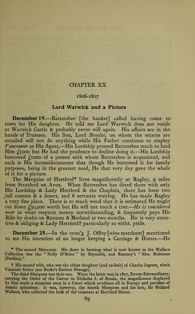 1806-1807 Lord Warwick and a Picture December 19.—Battersbee [the banker] called having come to town for His daughter. He told me Lord Warwick does not reside at Warwick Castle & probably never will again. His affairs are in the hands of Trustees. His Son, Lord Brooke, on whom the estates are entailed will not do anything while His Father continues to employ Vancouver as His Agent,—His Lordship pressed Battersbee much to lend Him £1000 but He had the prudence to decline doing it.—His Lordship borrowed £1000 of a person with whom Battersbee is acquainted, and such is His inconsiderateness that though He borrowed it for family purposes, being in the greatest need, He that very day gave the whole of it for a picture. The Marquiss of Hertford* lives magnificently at Ragley, 9 miles from Stratford on Avon. When Battersbee has dined there with only His Lordship & Lady Hertford & the Chaplain, there has been two Jull courses & a desert, and 8 servants waiting. He has made Ragley a very fine place. There is so much wood that it is estimated He might cut down £30,000 worth but He will not touch a tree.—He is considered near in what respects money notwithstanding, & frequently pays His Bills by drafts on Ransom & Morland at two months. He is very atten¬ tive 8c obliging & Lady Hertford! particularly so witht. pride. December 25.—In the even’g J. Offley [wine merchant] mentioned to me His intention of no longer keeping a Carriage 8c Horses.—He * The second Marquess. His share in forming what is now known as the Wallace Collection was the “ Nelly O’Brien ” by Reynolds, and Romney’s “ Mrs. Robinson (Perdita).” t His second wife, who was the eldest daughter (and co-heir) of Charles Ingram, ninth Viscount Irvine (see Burke’s Extinct Peerage). The third Marquess was their son. When the latter was, in 1827, Envoy-Extraordinary, carrying the Order of the Garter to Nicholas I. of Russia, the magnificence displayed by him made a sensation even in a Court which outshines all in Europe and partakes of Asiatic splendour. It was, however, the fourth Marquess and his heir, Sir Richard Wallace, who collected the bulk of the treasures at Hertford House.