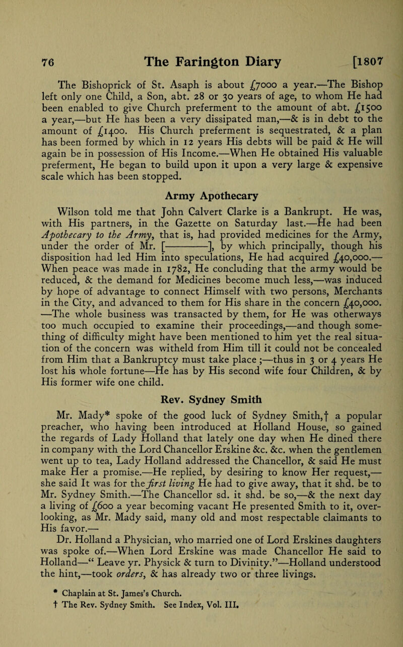 The Bishoprick of St. Asaph is about £7000 a year.—The Bishop left only one Child, a Son, abt. 28 or 30 years of age, to whom He had been enabled to give Church preferment to the amount of abt. -£15°° a year,—but He has been a very dissipated man,—& is in debt to the amount of £1400. His Church preferment is sequestrated, & a plan has been formed by which in 12 years His debts will be paid & He will again be in possession of His Income.—When He obtained His valuable preferment, He began to build upon it upon a very large & expensive scale which has been stopped. Army Apothecary Wilson told me that John Calvert Clarke is a Bankrupt. He was, with His partners, in the Gazette on Saturday last.—He had been Apothecary to the Army, that is, had provided medicines for the Army, under the order of Mr. [-], by which principally, though his disposition had led Him into speculations, He had acquired £40,000.— When peace was made in 1782, He concluding that the army would be reduced, & the demand for Medicines become much less,—was induced by hope of advantage to connect Himself with two persons, Merchants in the City, and advanced to them for His share in the concern £40,000. —The whole business was transacted by them, for He was otherways too much occupied to examine their proceedings,—and though some¬ thing of difficulty might have been mentioned to him yet the real situa¬ tion of the concern was witheld from Him till it could not be concealed from Him that a Bankruptcy must take place ;—thus in 3 or 4 years He lost his whole fortune—He has by His second wife four Children, & by His former wife one child. Rev. Sydney Smith Mr. Mady* spoke of the good luck of Sydney Smith, f a popular preacher, who having been introduced at Holland House, so gained the regards of Lady Holland that lately one day when He dined there in company with the Lord Chancellor Erskine &c. &c. when the gentlemen went up to tea, Lady Holland addressed the Chancellor, & said He must make Her a promise.—He replied, by desiring to know Her request,— she said It was for th & first living He had to give away, that it shd. be to Mr. Sydney Smith.—The Chancellor sd. it shd. be so,—& the next day a living of £600 a year becoming vacant He presented Smith to it, over¬ looking, as Mr. Mady said, many old and most respectable claimants to His favor.— Dr. Holland a Physician, who married one of Lord Erskines daughters was spoke of.—When Lord Erskine was made Chancellor He said to Holland—“ Leave yr. Physick & turn to Divinity.”—Holland understood the hint,—took orders, & has already two or three livings. * Chaplain at St. James’s Church, t The Rev. Sydney Smith. See Index, Vol. III.