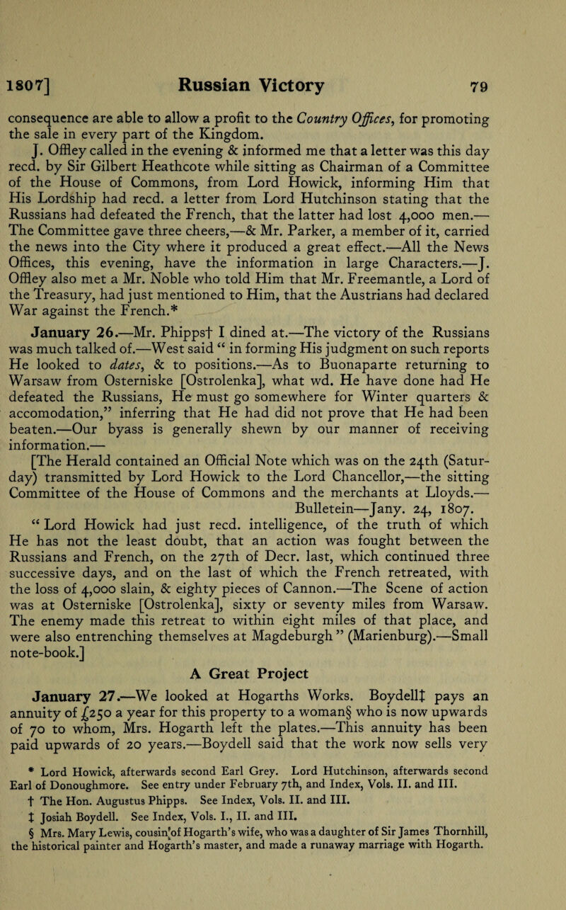 consequence are able to allow a profit to the Country Offices, for promoting the sale in every part of the Kingdom. J. Offley called in the evening & informed me that a letter was this day reed, by Sir Gilbert Heathcote while sitting as Chairman of a Committee of the House of Commons, from Lord Howick, informing Him that His Lordship had reed, a letter from Lord Hutchinson stating that the Russians had defeated the French, that the latter had lost 4,000 men.— The Committee gave three cheers,—& Mr. Parker, a member of it, carried the news into the City where it produced a great effect.—All the News Offices, this evening, have the information in large Characters.—J. Offley also met a Mr. Noble who told Him that Mr. Freemantle, a Lord of the Treasury, had just mentioned to Him, that the Austrians had declared War against the French.* * * § January 26.—Mr. Phippsf I dined at.—The victory of the Russians was much talked of.—West said “ in forming His judgment on such reports He looked to dates, & to positions.—As to Buonaparte returning to Warsaw from Osterniske [Ostrolenka], what wd. He have done had He defeated the Russians, He must go somewhere for Winter quarters & accomodation,” inferring that He had did not prove that He had been beaten.—Our byass is generally shewn by our manner of receiving information.— [The Herald contained an Official Note which was on the 24th (Satur¬ day) transmitted by Lord Howick to the Lord Chancellor,—the sitting Committee of the House of Commons and the merchants at Lloyds.— Bulletein—Jany. 24, 1807. “ Lord Howick had just reed, intelligence, of the truth of which He has not the least doubt, that an action was fought between the Russians and French, on the 27th of Deer, last, which continued three successive days, and on the last of which the French retreated, with the loss of 4,000 slain, & eighty pieces of Cannon.—The Scene of action was at Osterniske [Ostrolenka], sixty or seventy miles from Warsaw. The enemy made this retreat to within eight miles of that place, and were also entrenching themselves at Magdeburgh ” (Marienburg).—Small note-book.] A Great Project January 27.—We looked at Hogarths Works. BoydellJ pays an annuity of £250 a year for this property to a woman§ who is now upwards of 70 to whom, Mrs. Hogarth left the plates.—This annuity has been paid upwards of 20 years.—Boydell said that the work now sells very * Lord Howick, afterwards second Earl Grey. Lord Hutchinson, afterwards second Earl of Donoughmore. See entry under February 7th, and Index, Vols. II. and III. t The Hon. Augustus Phipps. See Index, Vols. II. and III. t Josiah Boydell. See Index, Vols. I., II. and III. § Mrs. Mary Lewis, cousin'of Hogarth’s wife, who was a daughter of Sir James Thornhill, the historical painter and Hogarth’s master, and made a runaway marriage with Hogarth.