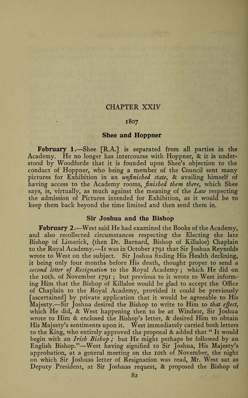 1807 Shee and Hoppner February 1.—Shee [R.A.] is separated from all parties in the Academy. He no longer has intercourse with Hoppner, & it is under¬ stood by Woodforde that it is founded upon Shee’s objection to the conduct of Hoppner, who being a member of the Council sent many pictures for Exhibition in an unfinished state, & availing himself of having access to the Academy rooms, finished them there, which Shee says, is, virtually, as much against the meaning of the Law respecting the admission of Pictures intended for Exhibition, as it would be to keep them back beyond the time limited and then send them in. Sir Joshua and the Bishop February 2.—West said He had examined the Books of the Academy, and also recollected circumstances respecting the Electing the late Bishop of Limerick, (then Dr. Barnard, Bishop of Killaloe) Chaplain to the Royal Academy.—It was in October 1791 that Sir Joshua Reynolds wrote to West on the subject. Sir Joshua finding His Health declining, it being only four months before His death, thought proper to send a second letter oj Resignation to the Royal Academy; which He did on the 10th. of November 1791 ; but previous to it wrote to West inform¬ ing Him that the Bishop of Killaloe would be glad to accept the Office of Chaplain to the Royal Academy, provided it could be previously [ascertained] by private application that it would be agreeable to His Majesty.—Sir Joshua desired the Bishop to write to Him to that effect, which He did, & West happening then to be at Windsor, Sir Joshua wrote to Him & enclosed the Bishop’s letter, & desired Him to obtain His Majesty’s sentiments upon it. West immediately carried both letters to the King, who entirely approved the proposal & added that “ It would begin with an Irish Bishop ; but He might perhaps be followed by an English Bishop.”—West having signified to Sir Joshua, His Majesty’s approbation, at a general meeting on the 10th of November, the night on which Sir Joshuas letter of Resignation was read, Mr. West sat as Deputy President, at Sir Joshuas request, & proposed the Bishop of