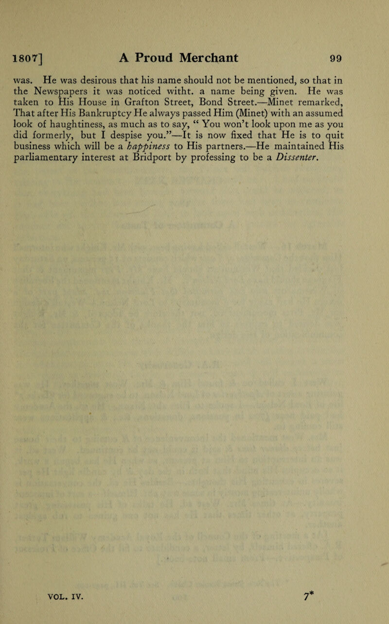 was. He was desirous that his name should not be mentioned, so that in the Newspapers it was noticed witht. a name being given. He was taken to His House in Grafton Street, Bond Street.—Minet remarked, That after His Bankruptcy He always passed Him (Minet) with an assumed look of haughtiness, as much as to say, “ You won’t look upon me as you did formerly, but I despise you.”—It is now fixed that He is to quit business which will be a happiness to His partners.—He maintained His parliamentary interest at Bridport by professing to be a Dissenter.