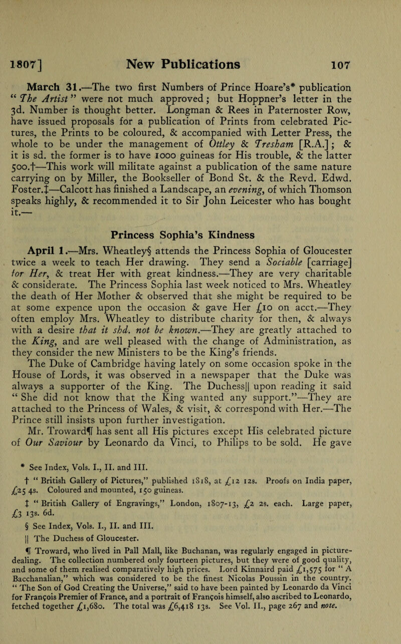 March 31.—The two first Numbers of Prince Hoare’s* * * § publication “ The Artist ” were not much approved ; but Hoppner’s letter in the 3d. Number is thought better. Longman & Rees in Paternoster Row, have issued proposals for a publication of Prints from celebrated Pic¬ tures, the Prints to be coloured, & accompanied with Letter Press, the whole to be under the management of Ottley & Tresham [R.A.] ; & it is sd. the former is to have 1000 guineas for His trouble, & the latter 500.f—This work will militate against a publication of the same nature carrying on by Miller, the Bookseller of Bond St. & the Revd. Edwd. Foster.^—Calcott has finished a Landscape, an evening, of which Thomson speaks highly, & recommended it to Sir John Leicester who has bought it.— Princess Sophia’s Kindness April 1 .—Mrs. Wheatley§ attends the Princess Sophia of Gloucester twice a week to teach Her drawing. They send a Sociable [carriage] for Her, & treat Her with great kindness.—They are very charitable & considerate. The Princess Sophia last week noticed to Mrs. Wheatley the death of Her Mother & observed that she might be required to be at some expence upon the occasion & gave Her -£10 on acct.—They often employ Mrs. Wheatley to distribute charity for then, & always with a desire that it shd. not be known.—They are greatly attached to the King, and are well pleased with the change of Administration, as they consider the new Ministers to be the King’s friends. The Duke of Cambridge having lately on some occasion spoke in the House of Lords, it was observed in a newspaper that the Duke was always a supporter of the King. The Duchess|| upon reading it said “ She did not know that the King wanted any support.”—They are attached to the Princess of Wales, & visit, & correspond with Her.—The Prince still insists upon further investigation. Mr. Troward^f has sent all His pictures except His celebrated picture of Our Saviour by Leonardo da Vinci, to Philips to be sold. He gave * See Index, Vols. I., II. and III. t “ British Gallery of Pictures,” published iS18, at £iz 12s. Proofs on India paper, £25 4s. Coloured and mounted, 150 guineas. X “ British Gallery of Engravings,” London, 1807-13, £2 2s. each. Large paper, £3 13s. 6d. § See Index, Vols. I., II. and III. || The Duchess of Gloucester. Troward, who lived in Pall Mall, like Buchanan, was regularly engaged in picture¬ dealing. The collection numbered only fourteen pictures, but they were of good quality, and some of them realised comparatively high prices. Lord Kinnaird paid ^1,575 for “ A Bacchanalian,” which was considered to be the finest Nicolas Poussin in the country. “ The Son of God Creating the Universe,” said to have been painted by Leonardo da Vinci for Francois Premier of France, and a portrait of Francois himself, also ascribed to Leonardo, fetched together ^1,680. The total was ^6,418 13s. See Vol. II., page 267 and note.