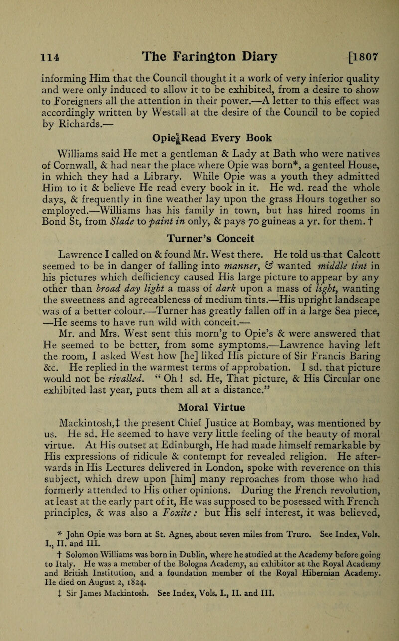 informing Him that the Council thought it a work of very inferior quality and were only induced to allow it to be exhibited, from a desire to show to Foreigners all the attention in their power.—A letter to this effect was accordingly written by Westall at the desire of the Council to be copied by Richards.— Opie|Read Every Book Williams said He met a gentleman & Lady at Bath who were natives of Cornwall, & had near the place where Opie was born*, a genteel House, in which they had a Library. While Opie was a youth they admitted Him to it & believe He read every book in it. He wd. read the whole days, & frequently in fine weather lay upon the grass Hours together so employed.—Williams has his family in town, but has hired rooms in Bond St, from Slade to paint in only, & pays 70 guineas a yr. for them, f Turner’s Conceit Lawrence I called on & found Mr. West there. He told us that Calcott seemed to be in danger of falling into manner, fc? wanted middle tint in his pictures which deficiency caused His large picture to appear by any other than broad day light a mass of dark upon a mass of light, wanting the sweetness and agreeableness of medium tints.—His upright landscape was of a better colour.—Turner has greatly fallen off in a large Sea piece, —He seems to have run wild with conceit.— Mr. and Mrs. West sent this morn’g to Opie’s & were answered that He seemed to be better, from some symptoms.—Lawrence having left the room, I asked West how [he] liked His picture of Sir Francis Baring &c. He replied in the warmest terms of approbation. I sd. that picture would not be rivalled. “ Oh 1 sd. He, That picture, & His Circular one exhibited last year, puts them all at a distance.” Moral Virtue Mackintosh,! the present Chief Justice at Bombay, was mentioned by us. He sd. He seemed to have very little feeling of the beauty of moral virtue. At His outset at Edinburgh, He had made himself remarkable by His expressions of ridicule & contempt for revealed religion. He after¬ wards in His Lectures delivered in London, spoke with reverence on this subject, which drew upon [him] many reproaches from those who had formerly attended to His other opinions. During the French revolution, at least at the early part of it, He was supposed to be posessed with French principles, & was also a Foxite : but His self interest, it was believed, * John Opie was born at St. Agnes, about seven miles from Truro. See Index, Vols. I., II. and III. t Solomon Williams was born in Dublin, where he studied at the Academy before going to Italy. He was a member of the Bologna Academy, an exhibitor at the Royal Academy and British Institution, and a foundation member of the Royal Hibernian Academy. He died on August 2, 1824. X Sir James Mackintosh. See Index, Vols. I., II. and III.