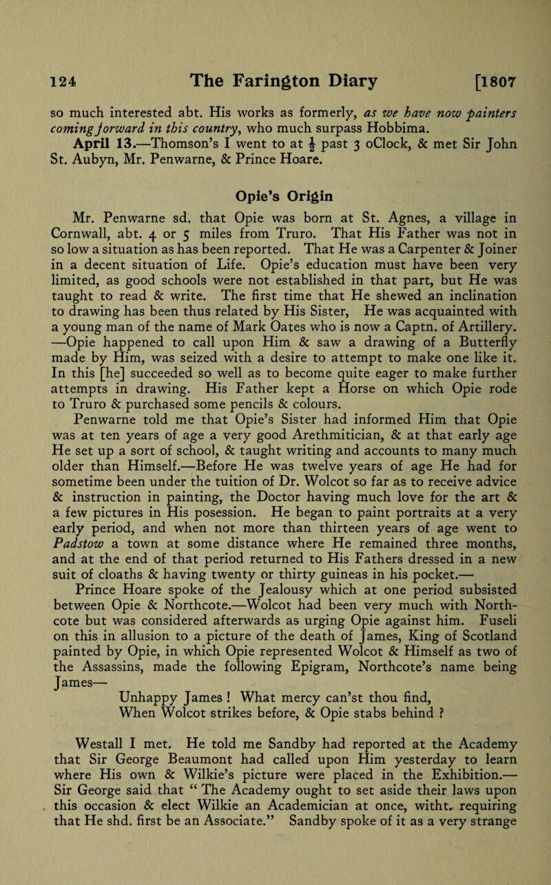 so much interested abt. His works as formerly, as we have now painters coming Jorward in this country, who much surpass Hobbima. April 13 .—Thomson’s I went to at J past 3 oClock, & met Sir John St. Aubyn, Mr. Penwarne, & Prince Hoare. Opie’s Origin Mr. Penwarne sd. that Opie was born at St. Agnes, a village in Cornwall, abt. 4 or 5 miles from Truro. That His Father was not in so low a situation as has been reported. That He was a Carpenter & Joiner in a decent situation of Life. Opie’s education must have been very limited, as good schools were not established in that part, but He was taught to read & write. The first time that He shewed an inclination to drawing has been thus related by His Sister, He was acquainted with a young man of the name of Mark Oates who is now a Captn. of Artillery. —Opie happened to call upon Him & saw a drawing of a Butterfly made by Him, was seized with a desire to attempt to make one like it. In this [he] succeeded so well as to become quite eager to make further attempts in drawing. His Father kept a Horse on which Opie rode to Truro & purchased some pencils & colours. Penwarne told me that Opie’s Sister had informed Him that Opie was at ten years of age a very good Arethmitician, & at that early age He set up a sort of school, & taught writing and accounts to many much older than Himself.—Before He was twelve years of age He had for sometime been under the tuition of Dr. Wolcot so far as to receive advice & instruction in painting, the Doctor having much love for the art & a few pictures in His posession. He began to paint portraits at a very early period, and when not more than thirteen years of age went to Padstow a town at some distance where He remained three months, and at the end of that period returned to His Fathers dressed in a new suit of cloaths & having twenty or thirty guineas in his pocket.— Prince Hoare spoke of the Jealousy which at one period subsisted between Opie & Northcote.—Wolcot had been very much with North- cote but was considered afterwards as urging Opie against him. Fuseli on this in allusion to a picture of the death of James, King of Scotland painted by Opie, in which Opie represented Wolcot & Himself as two of the Assassins, made the following Epigram, Northcote’s name being James— Unhappy James ! What mercy can’st thou find, When Wolcot strikes before, & Opie stabs behind ? Westall I met. He told me Sandby had reported at the Academy that Sir George Beaumont had called upon Him yesterday to learn where His own & Wilkie’s picture were placed in the Exhibition.— Sir George said that “ The Academy ought to set aside their laws upon this occasion & elect Wilkie an Academician at once, witht, requiring that He shd. first be an Associate.” Sandby spoke of it as a very strange