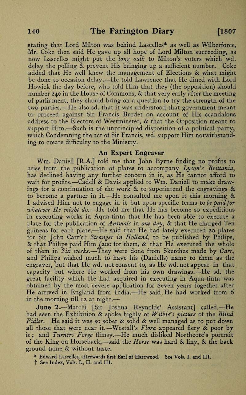 stating that Lord Milton was behind Lascelles* as well as Wilberforce, Mr. Coke then said He gave up all hope of Lord Milton succeeding, as now Lascelles might put the long oath to Milton’s voters which wd. delay the polling & prevent His bringing up a sufficient number. Coke added that He well knew the management of Elections & what might be done to occasion delay.—He told Lawrence that He dined with Lord Howick the day before, who told Him that they (the opposition) should number 240 in the House of Commons, & that very early after the meeting of parliament, they should bring on a question to try the strength of the two parties.—He also sd. that it was understood that government meant to proceed against Sir Francis Burdet on account of His scandalous address to the Electors of Westminster, & that the Opposition meant to support Him.—Such is the unprincipled disposition of a political party, which Condemning the act of Sir Francis, wd. support Him notwithstand¬ ing to create difficulty to the Ministry. An Expert Engraver Wm. Daniell [R.A.] told me that John Byrne finding no profits to arise from the publication of plates to accompany Lyson's Brittania, has declined having any further concern in it, as He cannot afford to wait for profits.—Cadell & Davis applied to Wm. Daniell to make draw¬ ings for a continuation of the work & to superintend the engravings & to become a partner in it.—He consulted me upon it this morning Sc I advised Him not to engage in it but upon specific terms to be p aidJ or whatever He might do.—He told me that He has become so expeditious in executing works in Aqua-tinta that He has been able to execute a plate for the publication of Animals in one day, & that He charged Ten guineas for each plate.—He said that He had lately executed 20 plates for Sir John Carr’st Stranger in Holland, to be published by Philips, & that Philips paid Him (2.00 for them, Sc that He executed the whole of them in Six weeks.—They were done from Sketches made by Carr, and Philips wished much to have his (Daniells) name to them as the engraver, but that He wd. not consent to, as He wd. not appear in that capacity but where He worked from his own drawings.—He sd. the great facility which He had acquired in executing in Aqua-tinta was obtained by the most severe application for Seven years together after He arrived in England from India.—He said He had worked from 6 in the morning till 12 at night.— June 2.—Marchi [Sir Joshua Reynolds’ Assistant] called.—He had seen the Exhibition & spoke highly of Wilkie's picture of the Blind Fidler. He said it was so sober & solid Sc well managed as to put down all those that were near it.—Westall’s Flora appeared fiery Sc poor by it; and Turners Forge flimsy.—He much disliked Northcote’s portrait of the King on Horseback,—said the Horse was hard Sc liny, Sc the back ground tame Sc without taste. * Edward Lascelles, afterwards first Earl of Harewood. See Vols. I. and III. f See Index, Vols. I., II. and III.