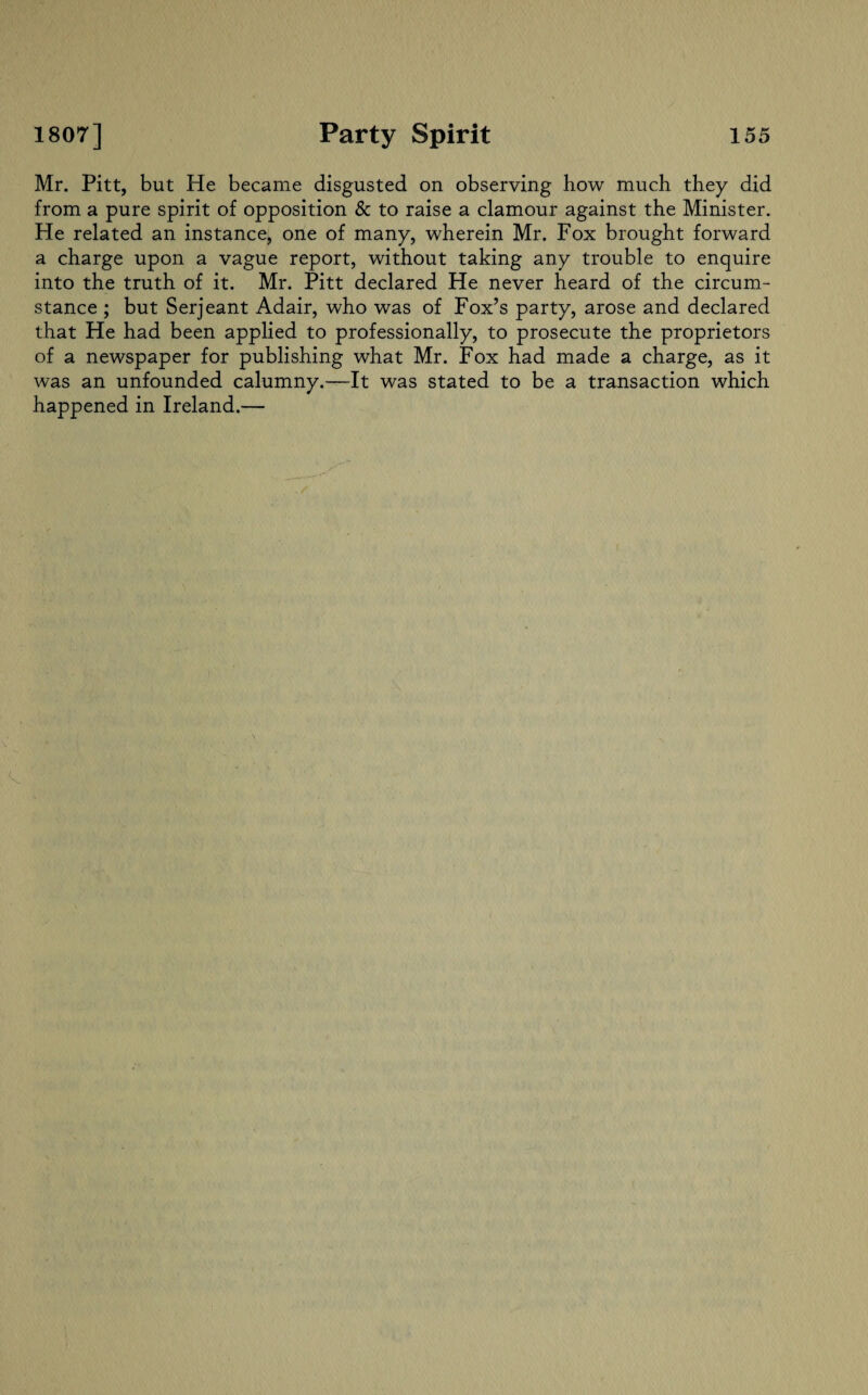 Mr. Pitt, but He became disgusted on observing how much they did from a pure spirit of opposition & to raise a clamour against the Minister. He related an instance, one of many, wherein Mr. Fox brought forward a charge upon a vague report, without taking any trouble to enquire into the truth of it. Mr. Pitt declared He never heard of the circum¬ stance ; but Serjeant Adair, who was of Fox’s party, arose and declared that He had been applied to professionally, to prosecute the proprietors of a newspaper for publishing what Mr. Fox had made a charge, as it was an unfounded calumny.—It was stated to be a transaction which happened in Ireland.—