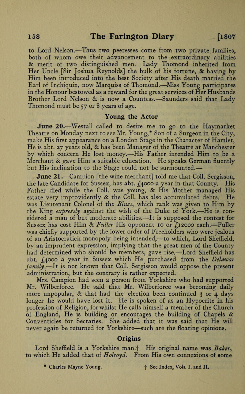 to Lord Nelson.—Thus two peeresses come from two private families, both of whom owe their advancement to the extraordinary abilities & merit of two distinguished men. Lady Thomond inherited from Her Uncle [Sir Joshua Reynolds] the bulk of his fortune, & having by Him been introduced into the best Society after His death married the Earl of Inchiquin, now Marquiss of Thomond.—Miss Young participates in the Honour bestowed as a reward for the great services of Her Husbands Brother Lord Nelson & is now a Countess.—Saunders said that Lady Thomond must be 57 or 8 years of age. Young the Actor June 20.—Westall called to desire me to go to the Haymarket Theatre on Monday next to see Mr. Young,* Son of a Surgeon in the City, make His first appearance on a London Stage in the Character of Hamlet, He is abt. 27 years old, & has been Manager of the Theatre at Manchester by which concern He lost money.—His Father intended Him to be a Merchant & gave Him a suitable education. He speaks German fluently but His inclination to the Stage could not be surmounted.— June 21.—Campion [the wine merchant] told me that Coll. Sergisson, the late Candidate for Sussex, has abt. ^4000 a year in that County. His Father died while the Coll, was young, & His Mother managed His estate very improvidently & the Coll, has also accumulated debts. He was Lieutenant Colonel of the Blues, which rank was given to Him by the King expressly against the wish of the Duke of York.—He is con¬ sidered a man of but moderate abilities.—It is supposed the contest for Sussex has cost Him & Fuller His opponent 10 or .£12000 each.—Fuller was chiefly supported by the lower order of Freeholders who were jealous of an Aristocratick monopoly being intended,—to which, Lord Sheffield, by an imprudent expression, implying that the great men of the County had determined who should be members, gave rise.—Lord Sheffield has abt. £4000 a year in Sussex which He purchased from the Delazuar family.—It is not known that Coll. Sergisson would oppose the present administration, but the contrary is rather expected. Mrs. Campion had seen a person from Yorkshire who had supported Mr. Wilberforce. He said that Mr. Wilberforce was becoming daily more unpopular, & that had the election been continued 3 or 4 days longer he would have lost it. He is spoken of as an Hypocrite in his profession of Religion, for whilst He calls himself a member of the Church of England, He is building or encourages the building of Chapels & Conventicles for Sectaries. She added that it was said that He will never again be returned for Yorkshire—such are the floating opinions. Origins Lord Sheffield is a Yorkshire man.f His original name was Baker, to which He added that of Holroyd. From His own connexions of some * Charles Mayne Young. 4 See Index, Vols. I. and II.