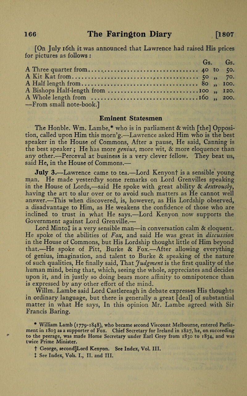 [On July 16th it was announced that Lawrence had raised His prices for pictures as follows : Gs. Gs. A Three quarter from.r.40 to 50. A Kit Kat from. 50 ,, 70. A Half length from. 80 ,, 100. A Bishops Half-length from.100 „ 120. A Whole length from .160 ,, 200. —From small note-book.] Eminent Statesmen The Honble. Wm. Lambe,* who is in parliament & with [the] Opposi¬ tion, called upon Him this morn’g.—Lawrence asked Him who is the best speaker in the House of Commons, After a pause, He said, Canning is the best speaker ; He has more genius, more wit, & more eloquence than any other.—Perceval at business is a very clever fellow. They beat us, said He, in the House of Commons.— July 3.—Lawrence came to tea.—Lord Kenyonf is a sensible young man. He made yesterday some remarks on Lord Grenvilles speaking in the House of Lords,—said He spoke with great ability & dextrously, having the art to slur over or to avoid such matters as He cannot well answer.—This when discovered, is, however, as His Lordship observed, a disadvantage to Him, as He weakens the confidence of those who are inclined to trust in what He says.—Lord Kenyon now supports the Government against Lord Grenville.— Lord MintoJ. is a very sensible man—in conversation calm & eloquent. He spoke of the abilities of Fox, and said He was great in discussion in the House of Commons, but His Lordship thought little of Him beyond that.—He spoke of Pitt, Burke & Fox.—After allowing everything of genius, imagination, and talent to Burke & speaking of the nature of such qualities, He finally said, That Judgment is the first quality of the human mind, being that, which, seeing the whole, appreciates and decides upon it, and in justly so doing bears more affinity to omnipotence than is expressed by any other effort of the mind. Willm. Lambe said Lord Castlereagh in debate expresses His thoughts in ordinary language, but there is generally a great [deal] of substantial matter in what He says, In this opinion Mr. Lambe agreed with Sir Francis Baring. * William Lamb (1779-1848), who became second Viscount Melbourne, entered Parlia¬ ment in 1803 as a supporter of Fox. Chief Secretary for Ireland in 1827, he, on succeeding to the peerage, was made Home Secretary under Earl Grey from 1830 to 1834, and was twice Prime Minister. t George, second]Lord Kenyon. See Index, Vol. III. I See Index, Vols. I., II. and III.