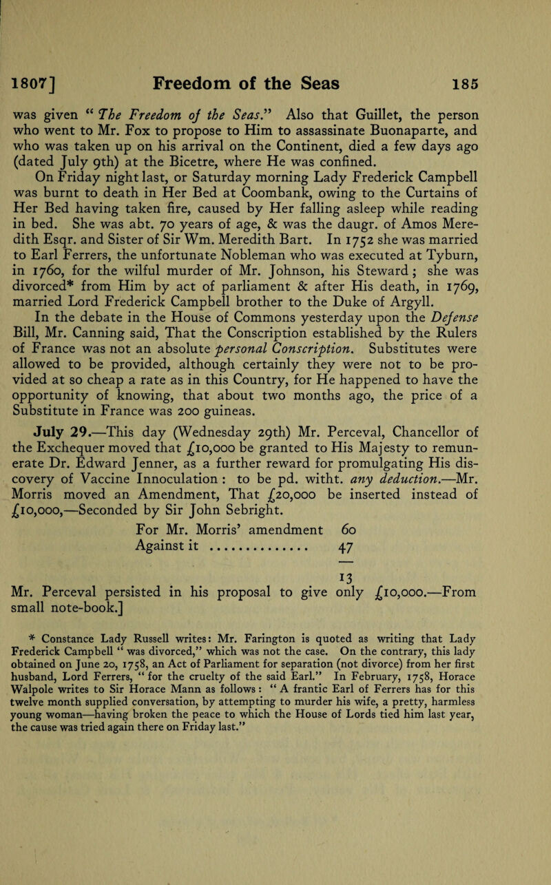 was given “ The Freedom oj the Seas.” Also that Guillet, the person who went to Mr. Fox to propose to Him to assassinate Buonaparte, and who was taken up on his arrival on the Continent, died a few days ago (dated July 9th) at the Bicetre, where He was confined. On Friday night last, or Saturday morning Lady Frederick Campbell was burnt to death in Her Bed at Coombank, owing to the Curtains of Her Bed having taken fire, caused by Her falling asleep while reading in bed. She was abt. 70 years of age, & was the daugr. of Amos Mere¬ dith Esqr. and Sister of Sir Wm. Meredith Bart. In 1752 she was married to Earl Ferrers, the unfortunate Nobleman who was executed at Tyburn, in 1760, for the wilful murder of Mr. Johnson, his Steward ; she was divorced* from Him by act of parliament & after His death, in 1769, married Lord Frederick Campbell brother to the Duke of Argyll. In the debate in the House of Commons yesterday upon the Dejense Bill, Mr. Canning said, That the Conscription established by the Rulers of France was not an absolute personal Conscription. Substitutes were allowed to be provided, although certainly they were not to be pro¬ vided at so cheap a rate as in this Country, for He happened to have the opportunity of knowing, that about two months ago, the price of a Substitute in France was 200 guineas. July 29. —This day (Wednesday 29th) Mr. Perceval, Chancellor of the Exchequer moved that £ 10,000 be granted to His Majesty to remun¬ erate Dr. Edward Jenner, as a further reward for promulgating His dis¬ covery of Vaccine Innoculation : to be pd. witht. any deduction.—Mr. Morris moved an Amendment, That £20,000 be inserted instead of £10,000,—Seconded by Sir John Sebright. For Mr. Morris’ amendment 60 Against it . 47 13 Mr. Perceval persisted in his proposal to give only £10,000.—From small note-book.] * Constance Lady Russell writes: Mr. Farington is quoted as writing that Lady Frederick Campbell “ was divorced,” which was not the case. On the contrary, this lady obtained on June 20, 1758, an Act of Parliament for separation (not divorce) from her first husband, Lord Ferrers, “ for the cruelty of the said Earl.” In February, 1758, Horace Walpole writes to Sir Horace Mann as follows : “ A frantic Earl of Ferrers has for this twelve month supplied conversation, by attempting to murder his wife, a pretty, harmless young woman—having broken the peace to which the House of Lords tied him last year, the cause was tried again there on Friday last.”