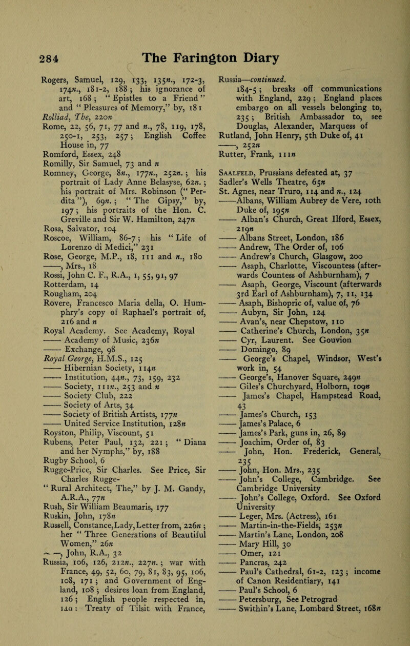 Rogers, Samuel, 129, 133, 1351*., 172-3, 174ft., 181-2, 188 ; his ignorance of art, 168 ; “ Epistles to a Friend ” and “ Pleasures of Memory,” by, 18 1 Rolliad, The, 22cm Rome, 22, 56, 71, 77 and ft., 78, 119, 178, 250-1, 253, 257; English Coffee House in, 77 Romford, Essex, 248 Romilly, Sir Samuel, 73 and n Romney, George, 8ft., 177ft., 252«. ; his portrait of Lady Anne Belasyse, 62ft. ; his portrait of Mrs. Robinson (“ Per- dita ”), 69ft. ; “ The Gipsy,” by, 197; his portraits of the Hon. C. Greville and Sir W. Hamilton, 247ft Rosa, Salvator, 104 Roscoe, William, 86-7; his “ Life of Lorenzo di Medici,” 231 Rose, George, M.P., 18, m and «., 180 -, Mrs., 18 Rossi, John C. F., R.A., 1, 55, 91, 97 Rotterdam, 14 Rougham, 204 Rovere, Francesco Maria della, O. Hum¬ phry’s copy of Raphael’s portrait of, 216 and « Royal Academy. See Academy, Royal -Academy of Music, 236ft - Exchange, 98 Royal George, H.M.S., 125 -- Hibernian Society, 114ft —-— Institution, 44ft., 73, 159, 232 -Society, nift., 253 and n -Society Club, 222 -Society of Arts, 34 -Society of British Artists, 177ft -United Service Institution, 128ft Royston, Philip, Viscount, 51 Rubens, Peter Paul, 132, 221 ; “ Diana and her Nymphs,” by, 188 Rugby School, 6 Rugge-Price, Sir Charles. See Price, Sir Charles Rugge- “ Rural Architect, The,” by J. M. Gandy, A.R.A., 77ft Rush, Sir William Beaumaris, 177 Ruskin, John, 178ft Russell, Constance,Lady, Letter from, 226ft ; her “ Three Generations of Beautiful Women,” 26ft -) John, R.A., 32 Russia, 106, 126, 2i2«., 227ft. j war with France, 49, 52, 60, 79, 81, 83, 95, 106, 108, 171 ; and Government of Eng¬ land, 108 5 desires loan from England, 126; English people respected in, iaq : Treaty of Tilsit with France, Russia—continued. 184-5 5 breaks off communications with England, 229 ; England places embargo on all vessels belonging to, 235 5 British Ambassador to, see Douglas, Alexander, Marquess of Rutland, John Henry, 5th Duke of, 41 -, 252ft Rutter, Frank, nift Saalfeld, Prussians defeated at, 37 Sadler’s Wells Theatre, 65ft St. Agnes, near Truro, 114 and «., 124 -Albans, William Aubrey de Vere, 10th Duke of, 195ft - Alban’s Church, Great Ilford, Essex, 219ft -Albans Street, London, 186 -Andrew, The Order of, 106 -Andrew’s Church, Glasgow, 200 - Asaph, Charlotte, Viscountess (after¬ wards Countess of Ashburnham), 7 - Asaph, George, Viscount (afterwards 3rd Earl of Ashburnham), 7, 11, 134 -Asaph, Bishopric of, value of, 76 - Aubyn, Sir John, 124 -Avan’s, near Chepstow, no - Catherine’s Church, London, 35ft - Cyr, Laurent. See Gouvion - Domingo, 89 —— George’s Chapel, Windsor, West’s work in, 54 -George’s, Hanover Square, 249ft -Giles’s Churchyard, Holborn, 109ft —— James’s Chapel, Hampstead Road, 43 -James’s Church, 153 -James’s Palace, 6 -James’s Park, guns in, 26, 89 - Joachim, Order of, 83 —■— John, Hon. Frederick, General, 235 -John, Hon. Mrs., 235 -John’s College, Cambridge. See Cambridge University -John’s College, Oxford. See Oxford University -Leger, Mrs. (Actress), 161 —-— Martin-in-the-Fields, 253ft -Martin’s Lane, London, 208 -Mary Hill, 30 - Omer, 121 —— Pancras, 242 -Paul’s Cathedral, 61-2, 123 ; income of Canon Residentiary, 141 -Paul’s School, 6 -Petersburg, See Petrograd -Swithin’s Lane, Lombard Street, 168ft