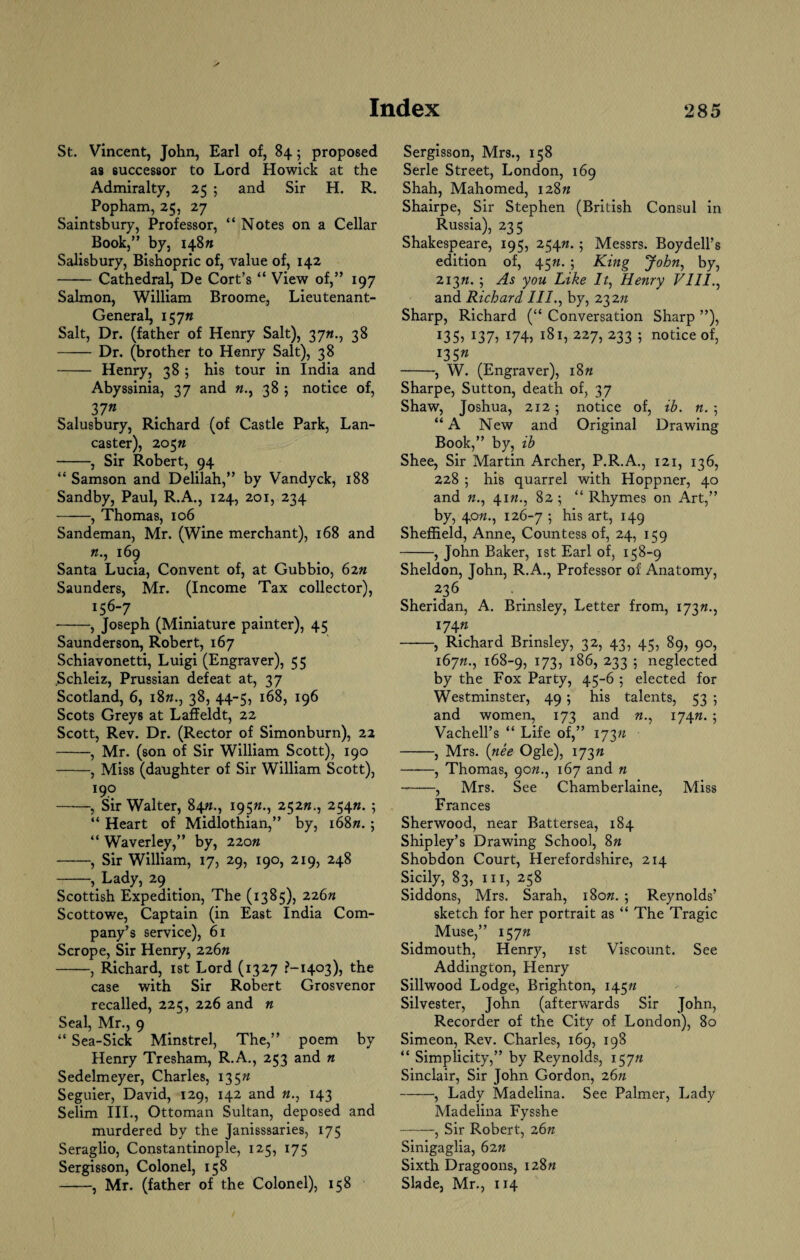 St. Vincent, John, Earl of, 84; proposed as successor to Lord Howick at the Admiralty, 25 ; and Sir H. R. Popham, 25, 27 Saintsbury, Professor, “ Notes on a Cellar Book,” by, 148/1 Salisbury, Bishopric of, value of, 142 -Cathedral, De Cort’s “ View of,” 197 Salmon, William Broome, Lieutenant- General, 15 7« Salt, Dr. (father of Henry Salt), 3yn., 38 -Dr. (brother to Henry Salt), 38 - Henry, 38 ; his tour in India and Abyssinia, 37 and 38 ; notice of, 37n Salusbury, Richard (of Castle Park, Lan¬ caster), 205/z -, Sir Robert, 94 “ Samson and Delilah,” by Vandyck, 188 Sandby, Paul, R.A., 124, 201, 234 -, Thomas, 106 Sandeman, Mr. (Wine merchant), 168 and n., 169 Santa Lucia, Convent of, at Gubbio, 62n Saunders, Mr. (Income Tax collector), ^6-7 -, Joseph (Miniature painter), 45 Saunderson, Robert, 167 Schiavonetti, Luigi (Engraver), 5 5 Schleiz, Prussian defeat at, 37 Scotland, 6, 18«., 38, 44-5, 168, 196 Scots Greys at Laffeldt, 22 Scott, Rev. Dr. (Rector of Simonburn), 22 -, Mr. (son of Sir William Scott), 190 -, Miss (daughter of Sir William Scott), 190 -, Sir Walter, 84/n, 195«., 252#., 254/*. ; “ Heart of Midlothian,” by, i68«. ; “ Waverley,” by, 220n -, Sir William, 17, 29, 190, 219, 248 -, Lady, 29. . Scottish Expedition, The (1385), 226n Scottowe, Captain (in East India Com¬ pany’s service), 61 Scrope, Sir Henry, 226/* -, Richard, 1st Lord (1327 ?-i4c>3), the case with Sir Robert Grosvenor recalled, 225, 226 and n Seal, Mr., 9 “ Sea-Sick Minstrel, The,” poem by Henry Tresham, R.A., 253 and n Sedelmeyer, Charles, 135n Seguier, David, 129, 142 and «., 143 Selim III., Ottoman Sultan, deposed and murdered by the Janisssaries, 175 Seraglio, Constantinople, 125, 175 Sergisson, Colonel, 158 -, Mr. (father of the Colonel), 158 Sergisson, Mrs., 158 Serle Street, London, 169 Shah, Mahomed, 128// Shairpe, Sir Stephen (British Consul in Russia), 235 Shakespeare, 195, 254/z.; Messrs. Boydell’s edition of, 45/z. ; King John, by, 2i3«. ; As you Like It, Henry VIII., and Richard III., by, 232n Sharp, Richard (“ Conversation Sharp ”), I355 I37? J74> 181, 227, 233 ; notice of, *35 » -, W. (Engraver), i8» Sharpe, Sutton, death of, 37 Shaw, Joshua, 212; notice of, ib. n.\ “A New and Original Drawing Book,” by, ib Shee, Sir Martin Archer, P.R.A., 121, 136, 228 ; his quarrel with Hoppner, 40 and n., 41«., 82 ; “ Rhymes on Art,” by, 40/z., 126-7 5 art> r49 Sheffield, Anne, Countess of, 24, 159 -, John Baker, 1st Earl of, 158-9 Sheldon, John, R.A., Professor of Anatomy, .236 Sheridan, A. Brinsley, Letter from, 173//., 174/1 -, Richard Brinsley, 32, 43, 45, 89, 90, 167/z., 168-9, I73i x86, 233 5 neglected by the Fox Party, 45-6 ; elected for Westminster, 49 ; his talents, 53 ; and women, 173 and «., 174n. ; Vachell’s “ Life of,” i73» -, Mrs. (nee Ogle), 173 a -, Thomas, 90«., 167 and n -, Mrs. See Chamberlaine, Miss Frances Sherwood, near Battersea, 184 Shipley’s Drawing School, 8n Shobdon Court, Herefordshire, 214 Sicily, 83, hi, 258 Siddons, Mrs. Sarah, i8o«. ; Reynolds’ sketch for her portrait as “ The Tragic Muse,” 157» Sidmouth, Henry, 1st Viscount. See Addington, Henry Sillwood Lodge, Brighton, 145/z Silvester, John (afterwards Sir John, Recorder of the City of London), 80 Simeon, Rev. Charles, 169, 198 “ Simplicity,” by Reynolds, 157# Sinclair, Sir John Gordon, 26n -, Lady Madelina. See Palmer, Lady Madelina Fysshe -, Sir Robert, 26n Sinigaglia, 62n Sixth Dragoons, I28« Slade, Mr., 114