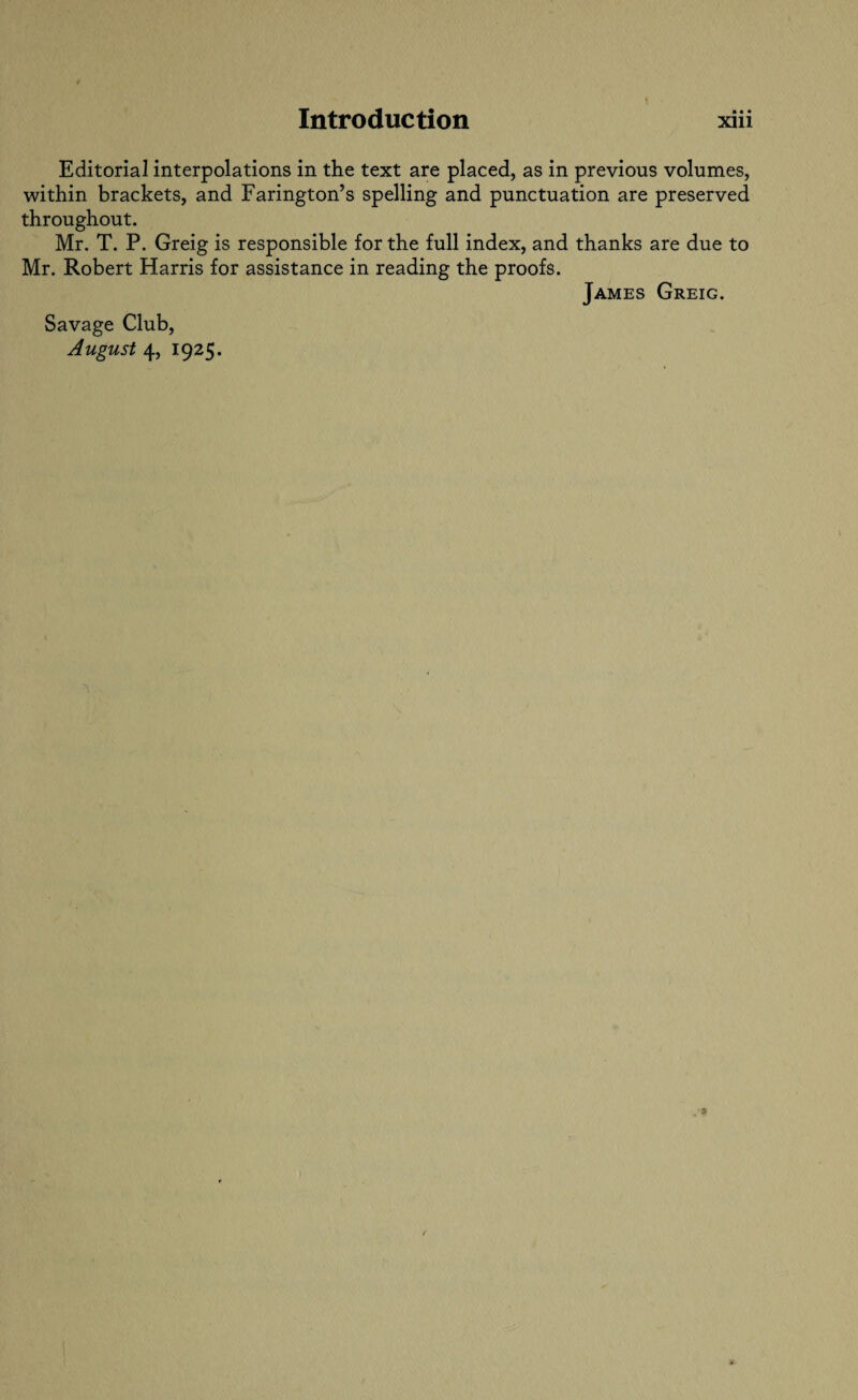 Editorial interpolations in the text are placed, as in previous volumes, within brackets, and Farington’s spelling and punctuation are preserved throughout. Mr. T. P. Greig is responsible for the full index, and thanks are due to Mr. Robert Harris for assistance in reading the proofs. James Greig. Savage Club,