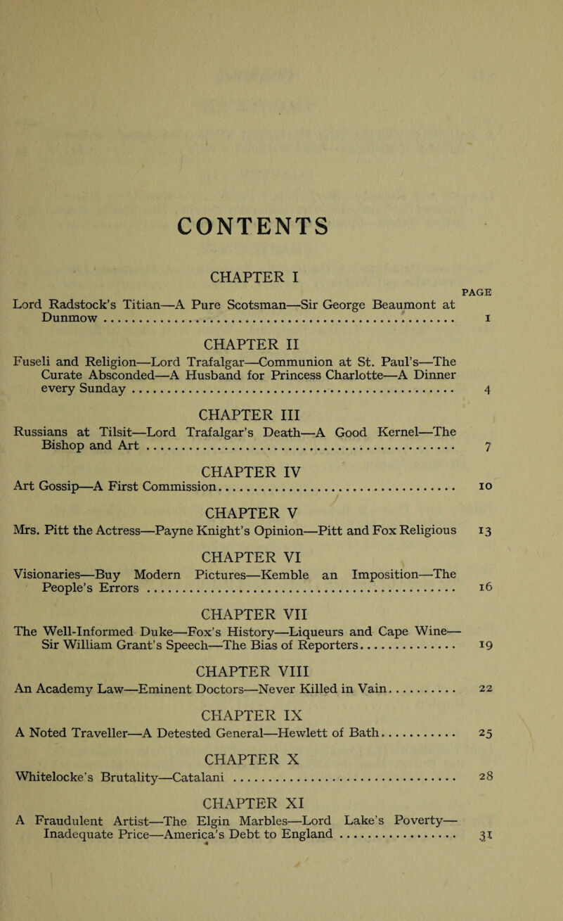 CONTENTS CHAPTER I PAGE Lord Radstock’s Titian—A Pure Scotsman—Sir George Beaumont at Dunmow. i CHAPTER II Fuseli and Religion—Lord Trafalgar—Communion at St. Paul’s—The Curate Absconded—A Husband for Princess Charlotte—A Dinner every Sunday. 4 CHAPTER III Russians at Tilsit—Lord Trafalgar’s Death—A Good Kernel—The Bishop and Art. 7 CHAPTER IV Art Gossip—A First Commission. io CHAPTER V Mrs. Pitt the Actress—Payne Knight’s Opinion—Pitt and Fox Religious 13 CHAPTER VI Visionaries—Buy Modern Pictures—Kemble an Imposition—The People’s Errors. 16 CHAPTER VII The Well-Informed Duke—Fox’s History—Liqueurs and Cape Wine— Sir William Grant’s Speech—The Bias of Reporters. 19 CHAPTER VIII An Academy Law—Eminent Doctors—Never Killed in Vain. 22 CHAPTER IX A Noted Traveller—A Detested General—Hewlett of Bath. 25 CHAPTER X Whitelocke’s Brutality—Catalani . 28 CHAPTER XI A Fraudulent Artist—The Elgin Marbles—Lord Lake’s Poverty— Inadequate Price—America’s Debt to England. 31