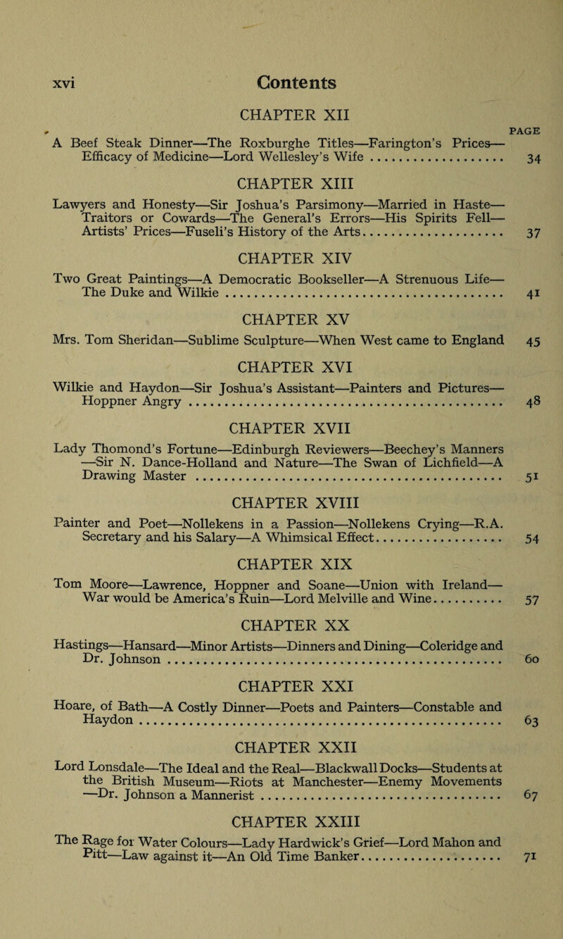 CHAPTER XII PAGE A Beef Steak Dinner—The Roxburghe Titles—Farington’s Prices— Efficacy of Medicine—Lord Wellesley’s Wife. 34 CPIAPTER XIII Lawyers and Honesty—Sir Joshua’s Parsimony—Married in Haste— Traitors or Cowards—The General’s Errors—His Spirits Fell— Artists’ Prices—Fuseli’s History of the Arts. 37 CHAPTER XIV Two Great Paintings—A Democratic Bookseller—A Strenuous Life— The Duke and Wilkie. 41 CHAPTER XV Mrs. Tom Sheridan—Sublime Sculpture—When West came to England 45 CHAPTER XVI Wilkie and Haydon—Sir Joshua’s Assistant—Painters and Pictures— Hoppner Angry. 48 CHAPTER XVII Lady Thomond’s Fortune—Edinburgh Reviewers—Beechey’s Manners —Sir N. Dance-Holland and Nature—The Swan of Lichfield—A Drawing Master . 51 CHAPTER XVIII Painter and Poet—Nollekens in a Passion—Nollekens Crying—R.A. Secretary and his Salary—A Whimsical Effect. 54 CHAPTER XIX Tom Moore—Lawrence, Hoppner and Soane—Union with Ireland— War would be America’s Ruin—Lord Melville and Wine. 57 CHAPTER XX Hastings—Hansard—Minor Artists—Dinners and Dining—Coleridge and Dr. Johnson. 60 CHAPTER XXI Hoare, of Bath—A Costly Dinner—Poets and Painters—Constable and Haydon. 63 CHAPTER XXII Lord Lonsdale—The Ideal and the Real—Blackwall Docks—Students at the British Museum—Riots at Manchester—Enemy Movements —Dr. Johnson a Mannerist. 67 CHAPTER XXIII The Rage for Water Colours—Lady Hardwick’s Grief—Lord Mahon and •Pitt—Law against it—An Old Time Banker. 71