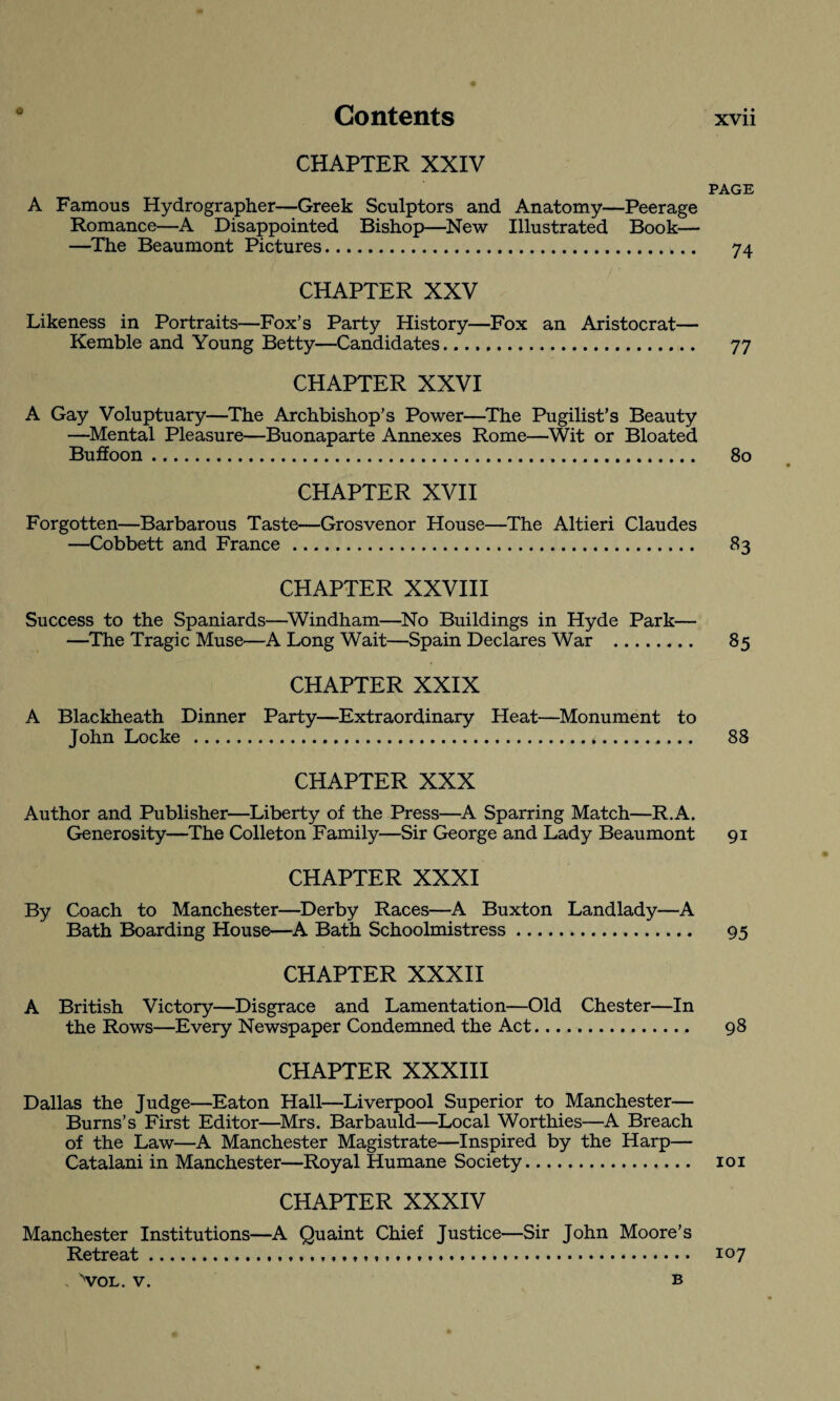 CHAPTER XXIV PAGE A Famous Hydrographer—Greek Sculptors and Anatomy—Peerage Romance—A Disappointed Bishop—New Illustrated Book— —The Beaumont Pictures.. 74 CHAPTER XXV Likeness in Portraits—Fox’s Party History—Fox an Aristocrat— Kemble and Young Betty—Candidates. 77 CHAPTER XXVI A Gay Voluptuary—The Archbishop’s Power—The Pugilist’s Beauty —Mental Pleasure—Buonaparte Annexes Rome—Wit or Bloated Buffoon. 80 CHAPTER XVII Forgotten—Barbarous Taste—Grosvenor House—The Altieri Claudes —Cobbett and France . 83 CHAPTER XXVIII Success to the Spaniards—Windham—No Buildings in Hyde Park— —The Tragic Muse—A Long Wait—Spain Declares War . 85 CHAPTER XXIX A Blackheath Dinner Party—Extraordinary Heat—Monument to John Locke . 88 CHAPTER XXX Author and Publisher—Liberty of the Press—A Sparring Match—R.A. Generosity—The Colleton Family—Sir George and Lady Beaumont 91 CHAPTER XXXI By Coach to Manchester—Derby Races—A Buxton Landlady—A Bath Boarding House—A Bath Schoolmistress. 95 CHAPTER XXXII A British Victory—Disgrace and Lamentation—Old Chester—In the Rows—Every Newspaper Condemned the Act. 98 CHAPTER XXXIII Dallas the Judge—Eaton Hall—Liverpool Superior to Manchester— Burns’s First Editor—Mrs. Barbauld—Local Worthies—A Breach of the Law—A Manchester Magistrate—Inspired by the Harp— Catalani in Manchester—Royal Humane Society.. 101 CHAPTER XXXIV Manchester Institutions—A Quaint Chief Justice—Sir John Moore’s Retreat... 107 v VOL. V. B