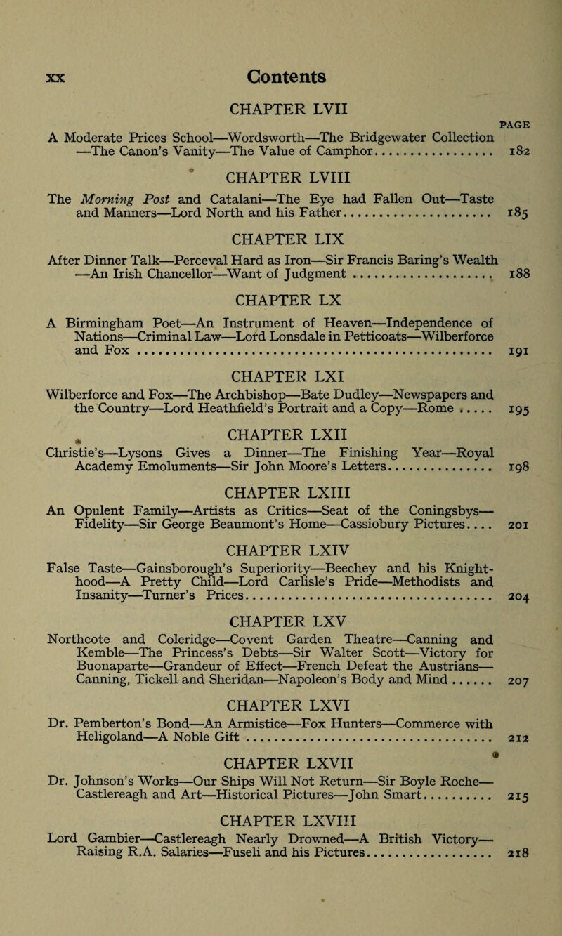 CHAPTER LVII PAGE A Moderate Prices School—Wordsworth—The Bridgewater Collection —The Canon’s Vanity—The Value of Camphor. 182 CHAPTER LVIII The Morning Post and Catalani—The Eye had Fallen Out—Taste and Manners—Lord North and his Father. 185 CHAPTER LIX After Dinner Talk—Perceval Hard as Iron—Sir Francis Baring’s Wealth —An Irish Chancellor—Want of Judgment. 188 CHAPTER LX A Birmingham Poet—An Instrument of Heaven—Independence of Nations—Criminal Law—Lord Lonsdale in Petticoats—Wilberforce and Fox. 191 CHAPTER LXI Wilberforce and Fox—The Archbishop—Bate Dudley—Newspapers and the Country—Lord Heathfield’s Portrait and a Copy—Rome. 195 CHAPTER LXII Christie’s—Lysons Gives a Dinner—The Finishing Year—Royal Academy Emoluments—Sir John Moore’s Letters. 198 CHAPTER LXIII An Opulent Family—Artists as Critics—Seat of the Coningsbys— Fidelity—Sir George Beaumont’s Home—Cassiobury Pictures.... 201 CHAPTER LXIV False Taste—Gainsborough’s Superiority—Beechey and his Knight¬ hood—A Pretty Child—Lord Carlisle’s Pride—Methodists and Insanity—Turner’s Prices. 204 CHAPTER LXV Northcote and Coleridge—Covent Garden Theatre—Canning and Kemble—The Princess’s Debts—Sir Walter Scott—Victory for Buonaparte—Grandeur of Effect—French Defeat the Austrians— Canning, Tickell and Sheridan—Napoleon’s Body and Mind. 207 CHAPTER LXVI Dr. Pemberton’s Bond—An Armistice—Fox Hunters—Commerce with Heligoland—A Noble Gift. 212 CHAPTER LXVII * Dr. Johnson’s Works—Our Ships Will Not Return—Sir Boyle Roche— Castlereagh and Art—Historical Pictures—John Smart. 215 CHAPTER LXVIII Lord Gambier—Castlereagh Nearly Drowned—A British Victory— Raising R.A. Salaries—Fuseli and his Pictures. 218