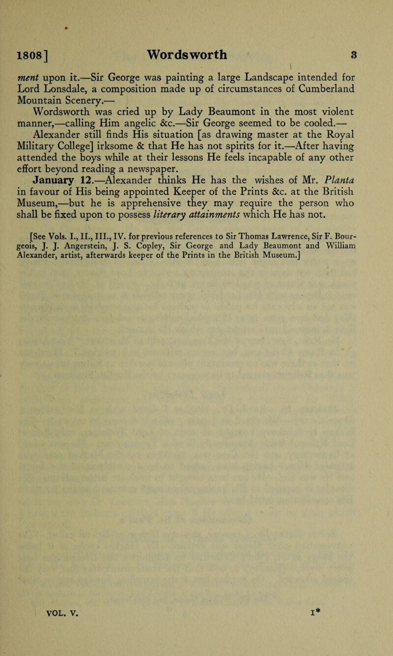 merit upon it.—Sir George was painting a large Landscape intended for Lord Lonsdale, a composition made up of circumstances of Cumberland Mountain Scenery.— Wordsworth was cried up by Lady Beaumont in the most violent manner,—calling Him angelic &c.—Sir George seemed to be cooled.— Alexander still finds His situation [as drawing master at the Royal Military College] irksome & that He has not spirits for it.—After having attended the boys while at their lessons He feels incapable of any other effort beyond reading a newspaper. January 12.—Alexander thinks He has the wishes of Mr. Planta in favour of His being appointed Keeper of the Prints &c. at the British Museum,—but he is apprehensive they may require the person who shall be fixed upon to possess literary attainments which He has not. [See Vols. I., II., III., IV. for previous references to Sir Thomas Lawrence, Sir F. Bour¬ geois, J. J. Angerstein, J. S. Copley, Sir George and Lady Beaumont and William Alexander, artist, afterwards keeper of the Prints in the British Museum.] I*
