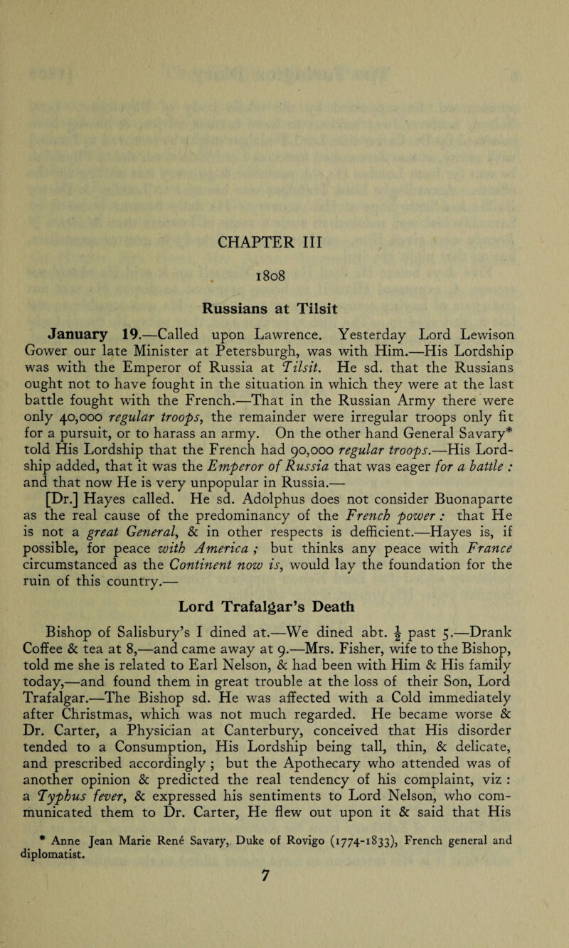 1808 Russians at Tilsit January 19.—Called upon Lawrence. Yesterday Lord Lewison Gower our late Minister at Petersburg]!, was with Him.—His Lordship was with the Emperor of Russia at ‘Tilsit. He sd. that the Russians ought not to have fought in the situation in which they were at the last battle fought with the French.—That in the Russian Army there were only 40,000 regular troops, the remainder were irregular troops only fit for a pursuit, or to harass an army. On the other hand General Savary* told His Lordship that the French had 90,000 regular troops.—His Lord- ship added, that it was the Emperor of Russia that was eager for a battle : and that now He is very unpopular in Russia.— [Dr.] Hay es called. He sd. Adolphus does not consider Buonaparte as the real cause of the predominancy of the French power : that He is not a great General, & in other respects is deficient.—Hayes is, if possible, for peace with America ; but thinks any peace with France circumstanced as the Continent now is, would lay the foundation for the ruin of this country.— Lord Trafalgar’s Death Bishop of Salisbury’s I dined at.—We dined abt. J past 5.—Drank Coffee & tea at 8,—and came away at 9.—Mrs. Fisher, wife to the Bishop, told me she is related to Earl Nelson, & had been with Him & His family today,—and found them in great trouble at the loss of their Son, Lord Trafalgar.—The Bishop sd. He was affected with a Cold immediately after Christmas, which was not much regarded. He became worse & Dr. Carter, a Physician at Canterbury, conceived that His disorder tended to a Consumption, His Lordship being tall, thin, & delicate, and prescribed accordingly ; but the Apothecary who attended was of another opinion & predicted the real tendency of his complaint, viz : a Typhus fever, & expressed his sentiments to Lord Nelson, who com¬ municated them to Dr. Carter, He flew out upon it & said that His * Anne Jean Marie Rene Savary, Duke of Rovigo (1774-1833), French general and diplomatist.