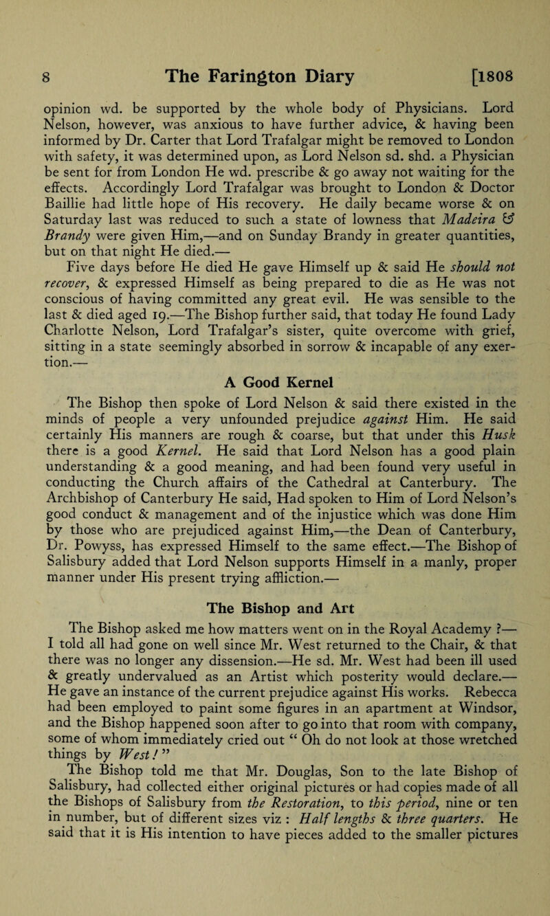 opinion wd. be supported by the whole body of Physicians. Lord Nelson, however, was anxious to have further advice, & having been informed by Dr. Carter that Lord Trafalgar might be removed to London with safety, it was determined upon, as Lord Nelson sd. shd. a Physician be sent for from London He wd. prescribe & go away not waiting for the effects. Accordingly Lord Trafalgar was brought to London & Doctor Baillie had little hope of His recovery. He daily became worse & on Saturday last was reduced to such a state of lowness that Madeira & Brandy were given Him,—and on Sunday Brandy in greater quantities, but on that night He died.— Five days before He died He gave Himself up & said He should not recover, & expressed Himself as being prepared to die as He was not conscious of having committed any great evil. He was sensible to the last & died aged 19.—The Bishop further said, that today He found Lady Charlotte Nelson, Lord Trafalgar’s sister, quite overcome with grief, sitting in a state seemingly absorbed in sorrow & incapable of any exer¬ tion.— A Good Kernel The Bishop then spoke of Lord Nelson & said there existed in the minds of people a very unfounded prejudice against Him. He said certainly His manners are rough & coarse, but that under this Husk there is a good Kernel. He said that Lord Nelson has a good plain understanding & a good meaning, and had been found very useful in conducting the Church affairs of the Cathedral at Canterbury. The Archbishop of Canterbury He said, Had spoken to Him of Lord Nelson’s good conduct & management and of the injustice which was done Him by those who are prejudiced against Him,—the Dean of Canterbury, Dr. Powyss, has expressed Himself to the same effect.—The Bishop of Salisbury added that Lord Nelson supports Himself in a manly, proper manner under His present trying affliction.— The Bishop and Art The Bishop asked me how matters went on in the Royal Academy ?— I told all had gone on well since Mr. West returned to the Chair, & that there was no longer any dissension.—He sd. Mr. West had been ill used & greatly undervalued as an Artist which posterity would declare.— He gave an instance of the current prejudice against His works. Rebecca had been employed to paint some figures in an apartment at Windsor, and the Bishop happened soon after to go into that room with company, some of whom immediately cried out “ Oh do not look at those wretched things by West! ” The Bishop told me that Mr. Douglas, Son to the late Bishop of balisbury, had collected either original pictures or had copies made of all the Bishops of Salisbury from the Restoration, to this period, nine or ten in number, but of different sizes viz : Half lengths & three quarters. He said that it is His intention to have pieces added to the smaller pictures