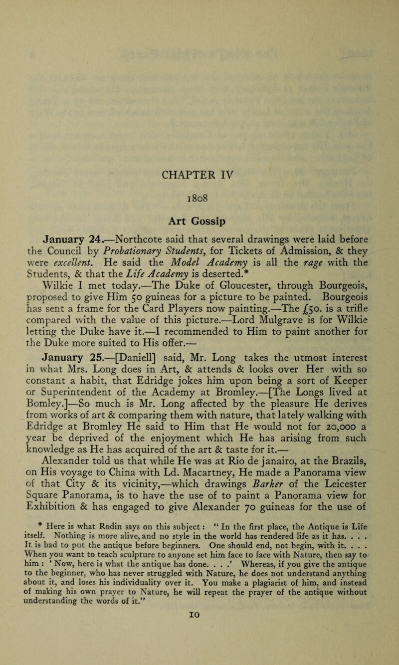 1808 Art Gossip January 24.—Northcote said that several drawings were laid before the Council by Probationary Students, for Tickets of Admission, & they were excellent. He said the Model Academy is all the rage with the Students, & that the Life Academy is deserted.* Wilkie I met today.—The Duke of Gloucester, through Bourgeois, proposed to give Him 50 guineas for a picture to be painted. Bourgeois has sent a frame for the Card Players now painting.—The £50. is a trifle compared with the value of this picture.—Lord Mulgrave is for Wilkie letting the Duke have it.—I recommended to Him to paint another for the Duke more suited to His offer.— January 25.—[Daniell] said, Mr. Long takes the utmost interest in what Mrs. Long does in Art, & attends & looks over Her with so constant a habit, that Edridge jokes him upon being a sort of Keeper or Superintendent of the Academy at Bromley.—[The Longs lived at Bomley.]—So much is Mr. Long affected by the pleasure He derives from works of art & comparing them with nature, that lately walking with Edridge at Bromley He said to Him that He would not for 20,000 a year be deprived of the enjoyment which He has arising from such knowledge as He has acquired of the art & taste for it.— Alexander told us that while He was at Rio de janairo, at the Brazils, on His voyage to China with Ld. Macartney, He made a Panorama view of that City & its vicinity,—which drawings Barker of the Leicester Square Panorama, is to have the use of to paint a Panorama view for Exhibition & has engaged to give Alexander 70 guineas for the use of * Here is what Rodin says on this subject: “ In the first place, the Antique is Life itself. Nothing is more alive, and no style in the world has rendered life as it has. . . . It is bad to put the antique before beginners. One should end, not begin, with it. . . . When you want to teach sculpture to anyone set him face to face with Nature, then say to him : ‘ Now, here is what the antique has done. . . .’ Whereas, if you give the antique to the beginner, who has never struggled with Nature, he does not understand anything about it, and loses his individuality over it. You make a plagiarist of him, and instead of making his own prayer to Nature, he will repeat the prayer of the antique without understanding the words of it.”