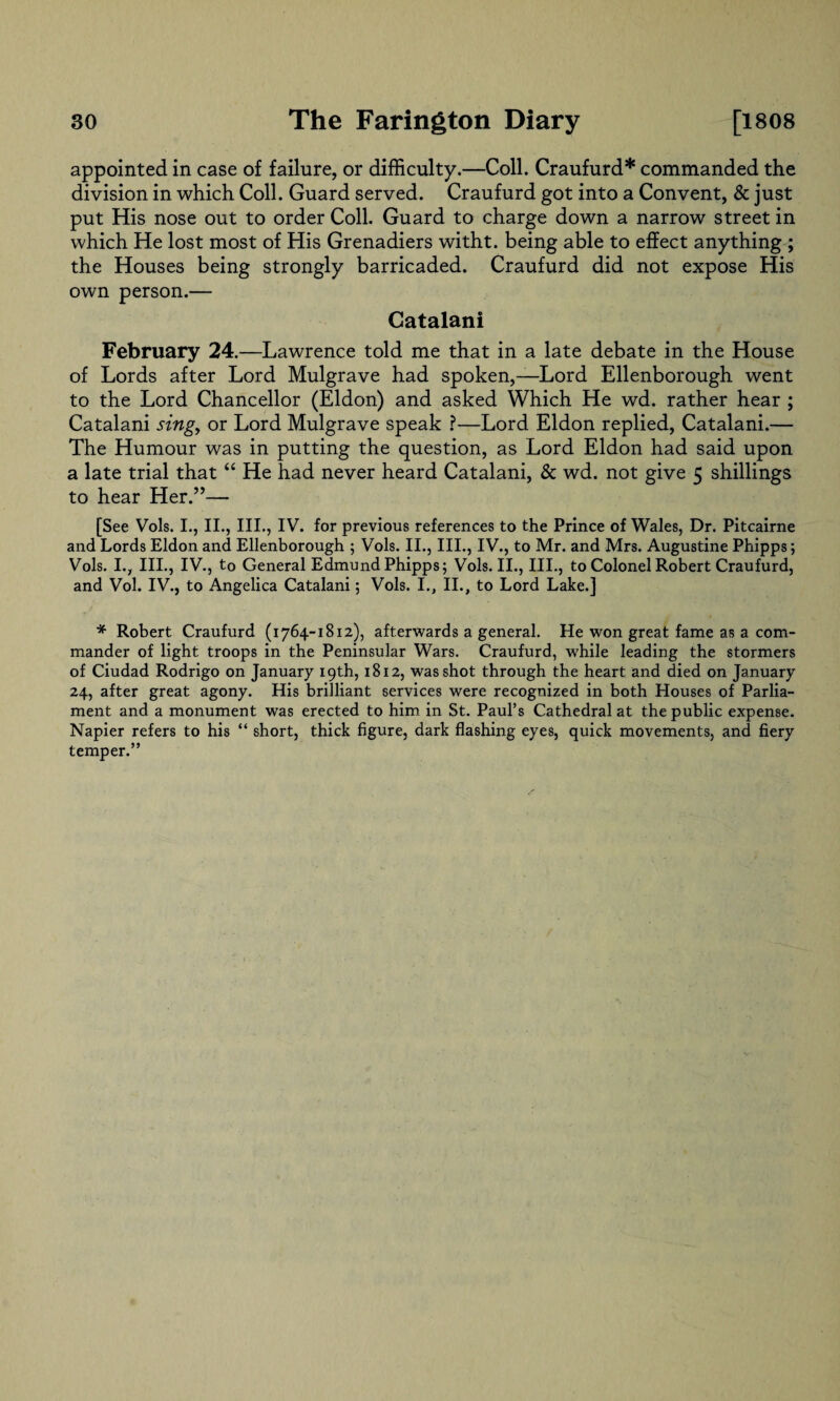 appointed in case of failure, or difficulty.—Coll. Craufurd* commanded the division in which Coll. Guard served. Craufurd got into a Convent, & just put His nose out to order Coll. Guard to charge down a narrow street in which He lost most of His Grenadiers witht. being able to effect anything ; the Houses being strongly barricaded. Craufurd did not expose His own person.— Catalani February 24.—Lawrence told me that in a late debate in the House of Lords after Lord Mulgrave had spoken,—Lord Ellenborough went to the Lord Chancellor (Eldon) and asked Which He wd. rather hear ; Catalani singy or Lord Mulgrave speak ?—Lord Eldon replied, Catalani.— The Humour was in putting the question, as Lord Eldon had said upon a late trial that “ He had never heard Catalani, & wd. not give 5 shillings to hear Her.”— [See Vols. I., II., III., IV. for previous references to the Prince of Wales, Dr. Pitcairne and Lords Eldon and Ellenborough ; Vols. II., III., IV., to Mr. and Mrs. Augustine Phipps; Vols. I., III., IV., to General Edmund Phipps; Vols. II., III., to Colonel Robert Craufurd, and Vol. IV., to Angelica Catalani; Vols. I., II., to Lord Lake.] * Robert Craufurd (1764-1812), afterwards a general. He won great fame as a com¬ mander of light troops in the Peninsular Wars. Craufurd, while leading the stormers of Ciudad Rodrigo on January 19th, 1812, was shot through the heart and died on January 24, after great agony. His brilliant services were recognized in both Houses of Parlia¬ ment and a monument was erected to him in St. Paul’s Cathedral at the public expense. Napier refers to his “ short, thick figure, dark flashing eyes, quick movements, and fiery temper.”